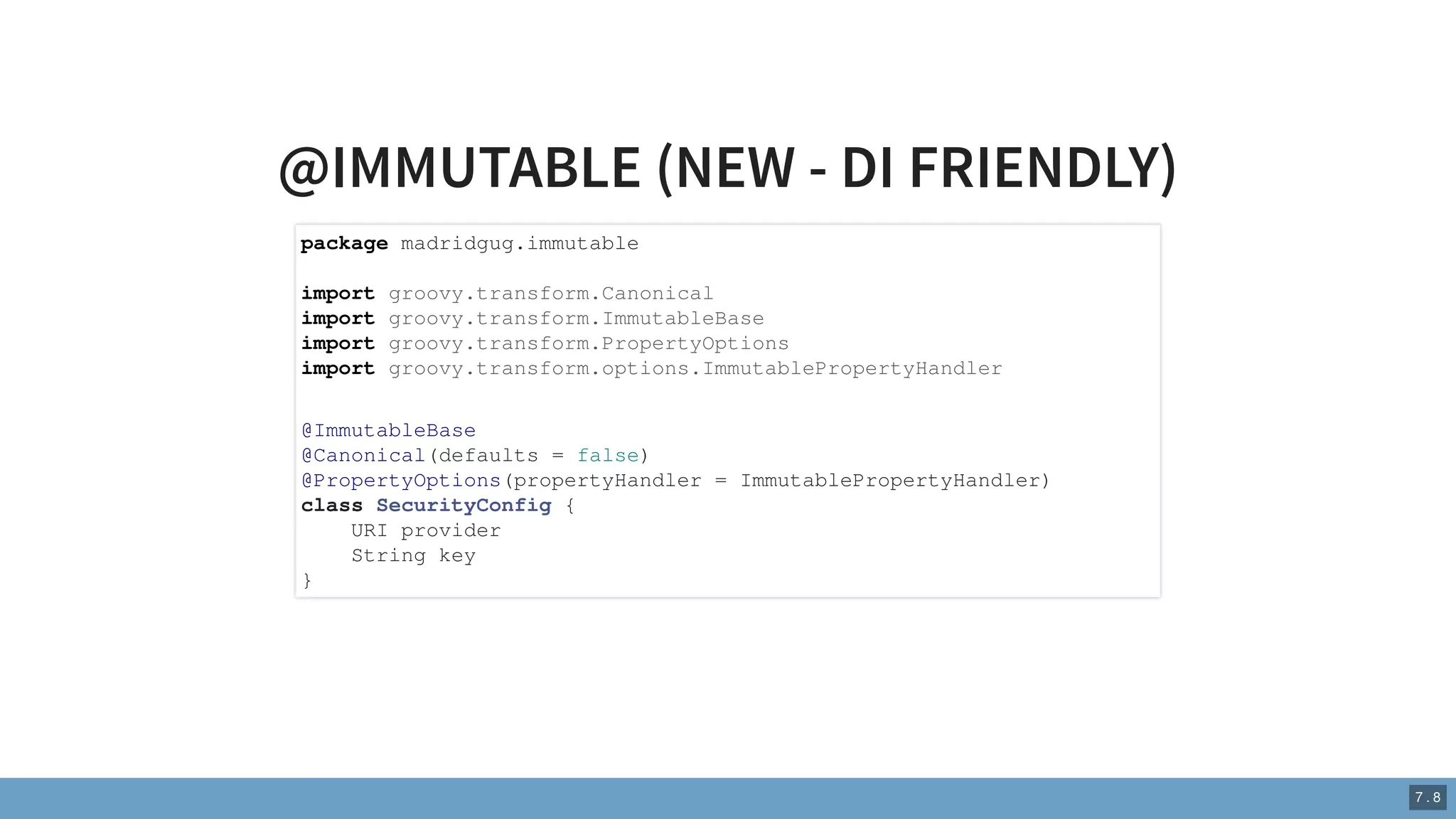@IMMUTABLE (NEW - DI FRIENDLY)
package madridgug.immutable
import groovy.transform.Canonical
import groovy.transform.ImmutableBase
import groovy.transform.PropertyOptions
import groovy.transform.options.ImmutablePropertyHandler
@ImmutableBase
@Canonical(defaults = false)
@PropertyOptions(propertyHandler = ImmutablePropertyHandler)
class SecurityConfig {
URI provider
String key
}
7 . 8
 