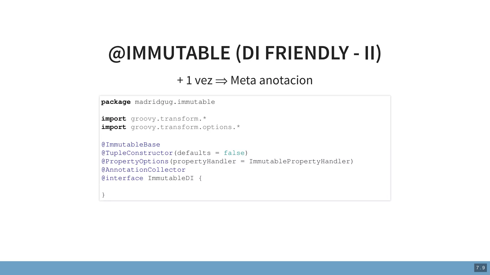 @IMMUTABLE (DI FRIENDLY - II)
+ 1 vez ⇒ Meta anotacion
package madridgug.immutable
import groovy.transform.*
import groovy.transform.options.*
@ImmutableBase
@TupleConstructor(defaults = false)
@PropertyOptions(propertyHandler = ImmutablePropertyHandler)
@AnnotationCollector
@interface ImmutableDI {
}
7 . 9
 