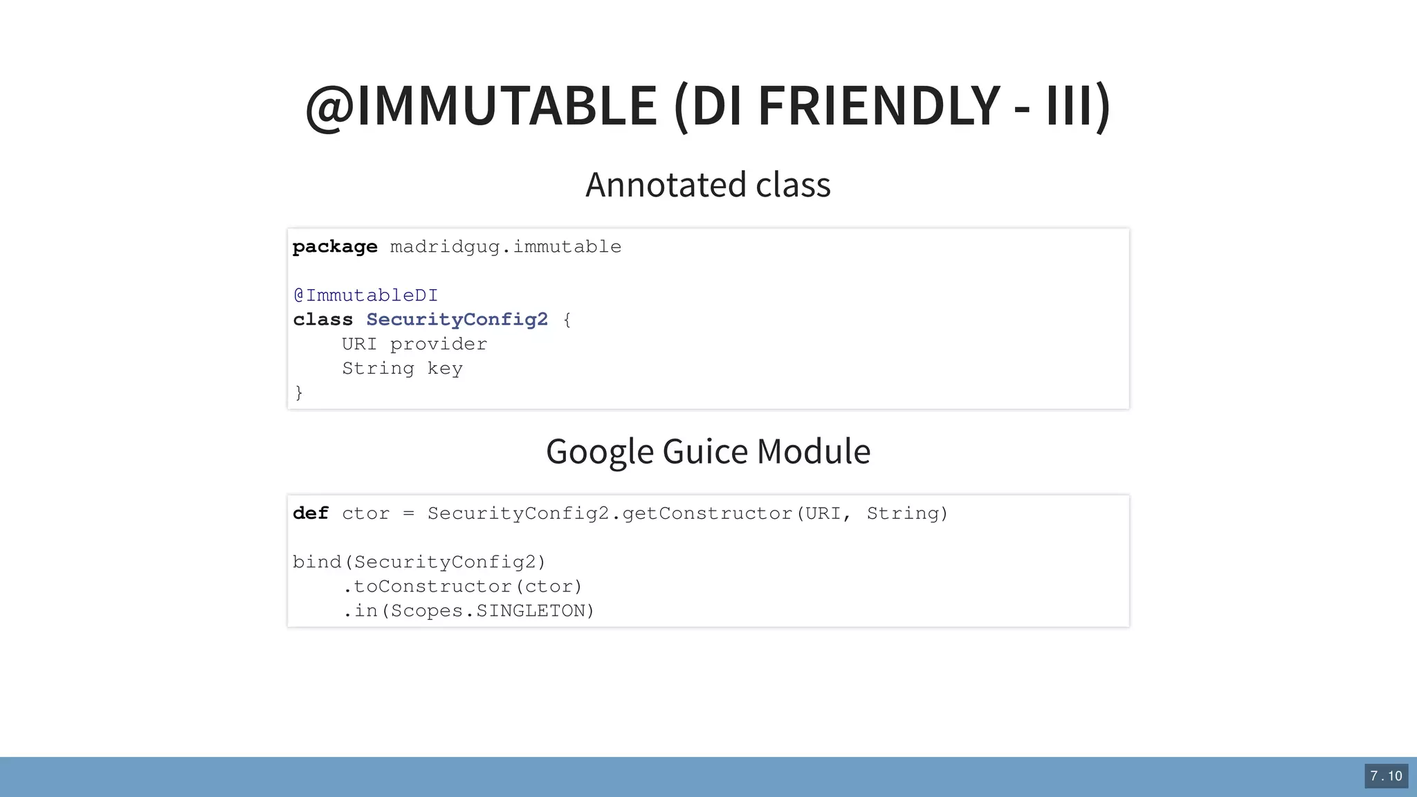@IMMUTABLE (DI FRIENDLY - III)
Annotated class
Google Guice Module
package madridgug.immutable
@ImmutableDI
class SecurityConfig2 {
URI provider
String key
}
def ctor = SecurityConfig2.getConstructor(URI, String)
bind(SecurityConfig2)
.toConstructor(ctor)
.in(Scopes.SINGLETON)
7 . 10
 