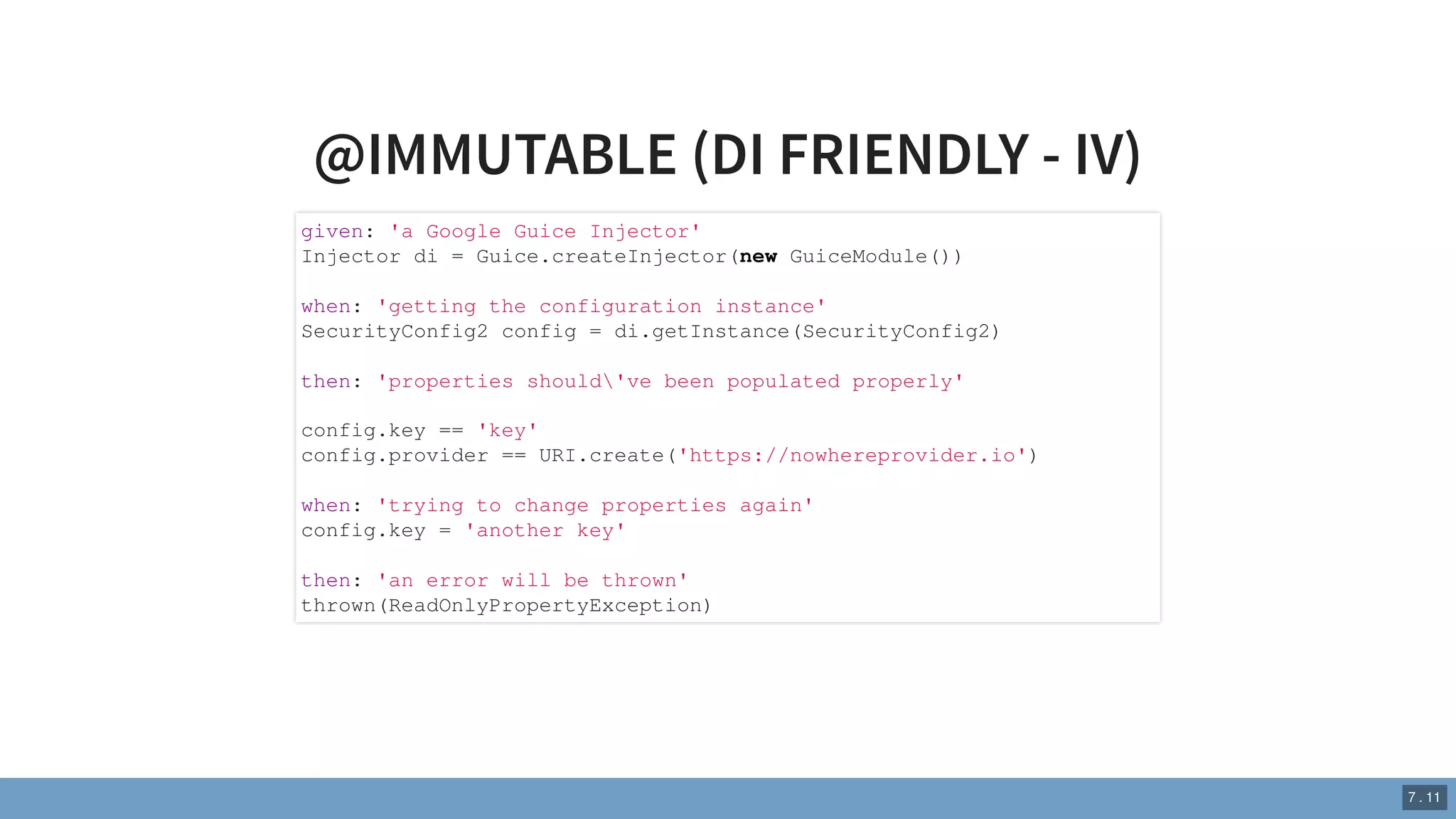 @IMMUTABLE (DI FRIENDLY - IV)
given: 'a Google Guice Injector'
Injector di = Guice.createInjector(new GuiceModule())
when: 'getting the configuration instance'
SecurityConfig2 config = di.getInstance(SecurityConfig2)
then: 'properties should've been populated properly'
config.key == 'key'
config.provider == URI.create('https://nowhereprovider.io')
when: 'trying to change properties again'
config.key = 'another key'
then: 'an error will be thrown'
thrown(ReadOnlyPropertyException)
7 . 11
 