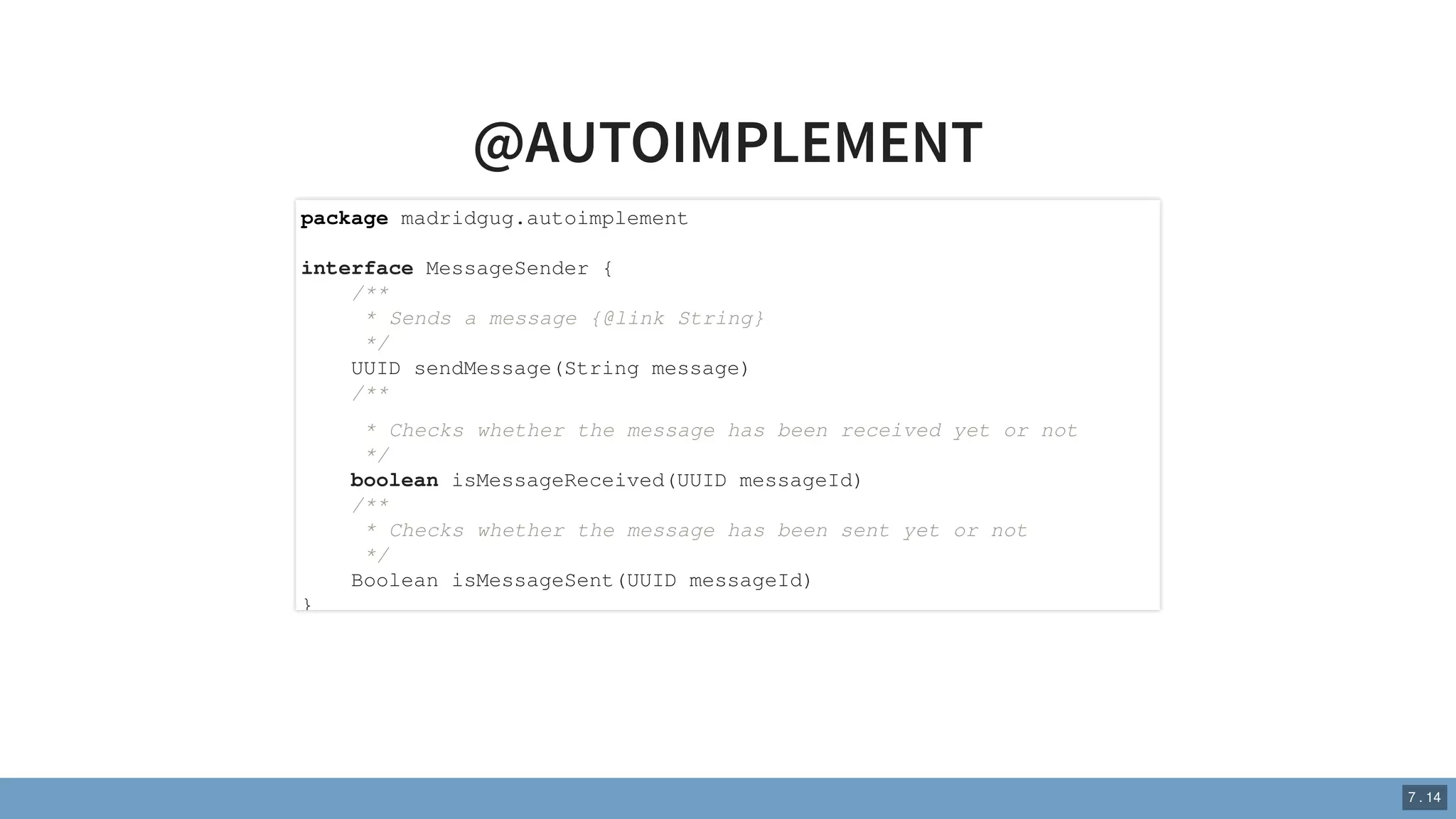 @AUTOIMPLEMENT
package madridgug.autoimplement
interface MessageSender {
/**
* Sends a message {@link String}
*/
UUID sendMessage(String message)
/**
* Checks whether the message has been received yet or not
*/
boolean isMessageReceived(UUID messageId)
/**
* Checks whether the message has been sent yet or not
*/
Boolean isMessageSent(UUID messageId)
}
7 . 14
 