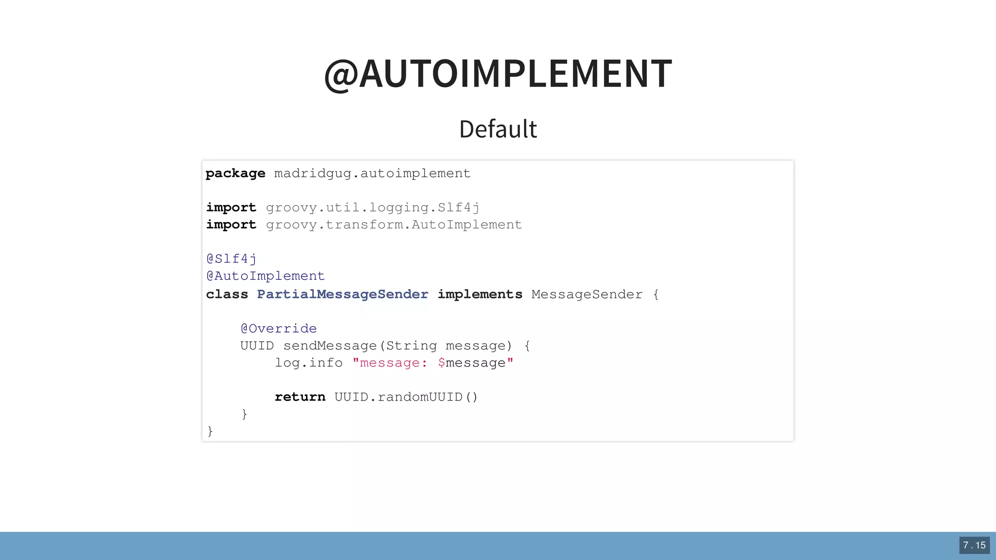 @AUTOIMPLEMENT
Default
package madridgug.autoimplement
import groovy.util.logging.Slf4j
import groovy.transform.AutoImplement
@Slf4j
@AutoImplement
class PartialMessageSender implements MessageSender {
@Override
UUID sendMessage(String message) {
log.info "message: $message"
return UUID.randomUUID()
}
}
7 . 15
 