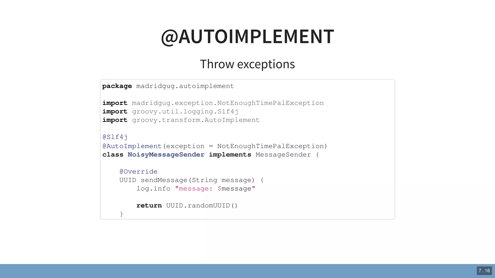 @AUTOIMPLEMENT
Throw exceptions
package madridgug.autoimplement
import madridgug.exception.NotEnoughTimePalException
import groovy.util.logging.Slf4j
import groovy.transform.AutoImplement
@Slf4j
@AutoImplement(exception = NotEnoughTimePalException)
class NoisyMessageSender implements MessageSender {
@Override
UUID sendMessage(String message) {
log.info "message: $message"
return UUID.randomUUID()
}
7 . 16
 