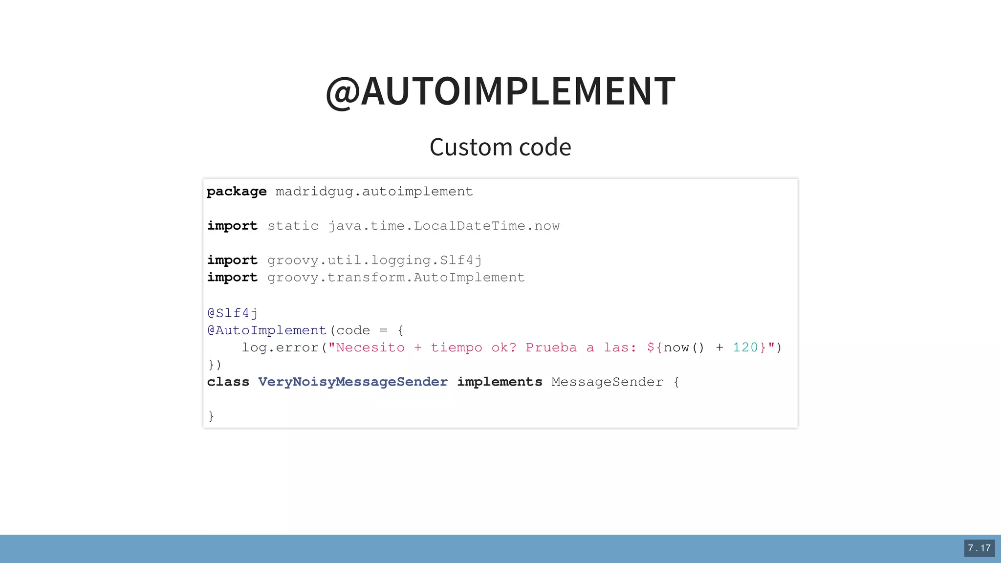 @AUTOIMPLEMENT
Custom code
package madridgug.autoimplement
import static java.time.LocalDateTime.now
import groovy.util.logging.Slf4j
import groovy.transform.AutoImplement
@Slf4j
@AutoImplement(code = {
log.error("Necesito + tiempo ok? Prueba a las: ${now() + 120}")
})
class VeryNoisyMessageSender implements MessageSender {
}
7 . 17
 