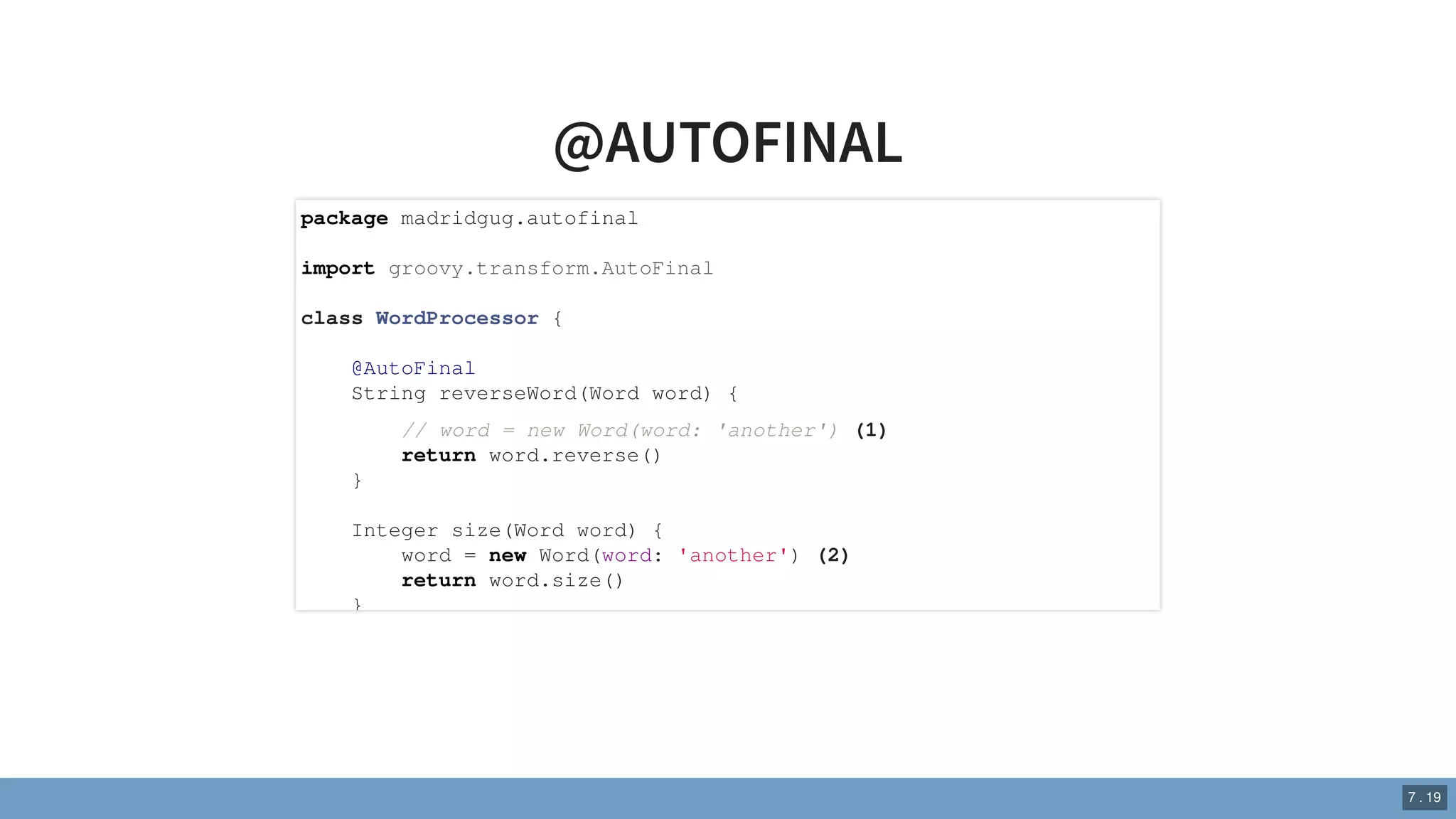 @AUTOFINAL
package madridgug.autofinal
import groovy.transform.AutoFinal
class WordProcessor {
@AutoFinal
String reverseWord(Word word) {
// word = new Word(word: 'another') (1)
return word.reverse()
}
Integer size(Word word) {
word = new Word(word: 'another') (2)
return word.size()
}
7 . 19
 