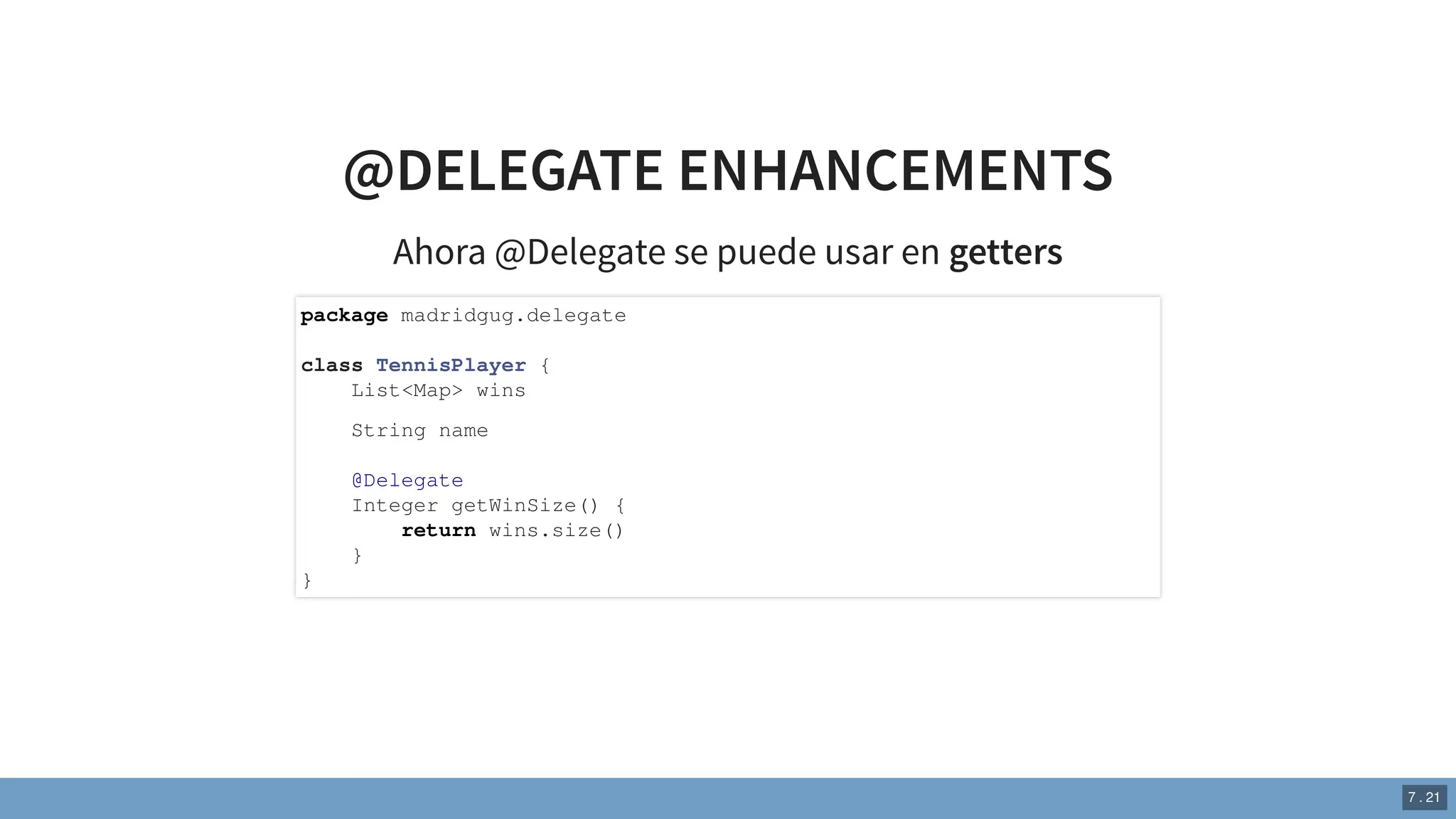 @DELEGATE ENHANCEMENTS
Ahora @Delegate se puede usar en getters
package madridgug.delegate
class TennisPlayer {
List<Map> wins
String name
@Delegate
Integer getWinSize() {
return wins.size()
}
}
7 . 21
 