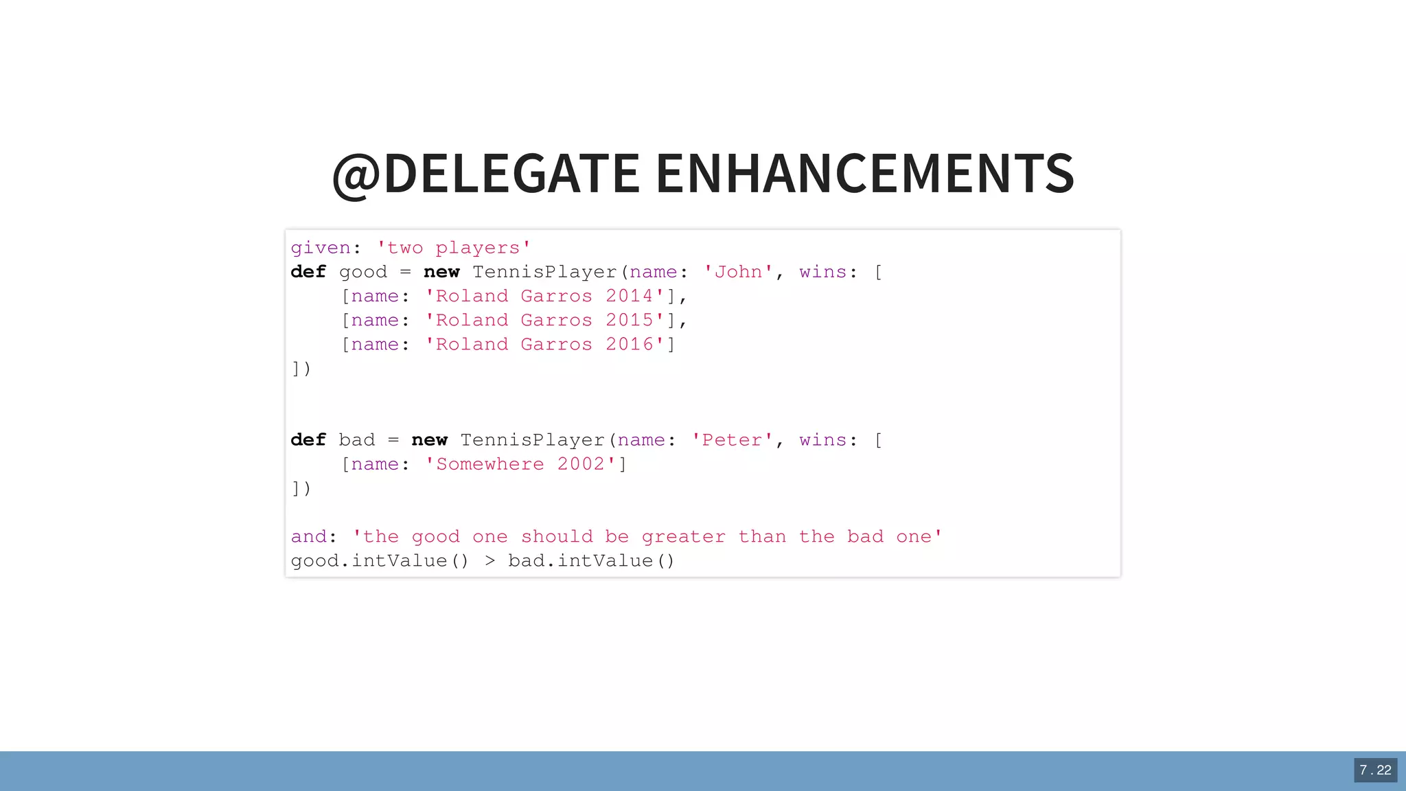 @DELEGATE ENHANCEMENTS
given: 'two players'
def good = new TennisPlayer(name: 'John', wins: [
[name: 'Roland Garros 2014'],
[name: 'Roland Garros 2015'],
[name: 'Roland Garros 2016']
])
def bad = new TennisPlayer(name: 'Peter', wins: [
[name: 'Somewhere 2002']
])
and: 'the good one should be greater than the bad one'
good.intValue() > bad.intValue()
7 . 22
 