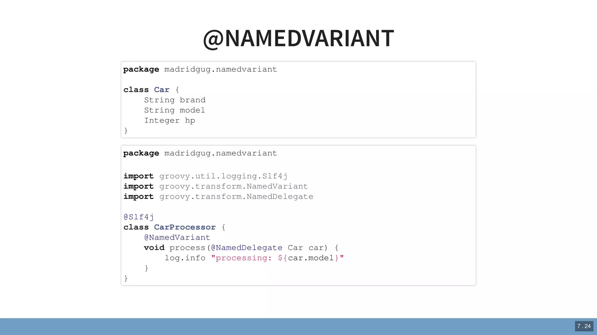 @NAMEDVARIANT
package madridgug.namedvariant
class Car {
String brand
String model
Integer hp
}
package madridgug.namedvariant
import groovy.util.logging.Slf4j
import groovy.transform.NamedVariant
import groovy.transform.NamedDelegate
@Slf4j
class CarProcessor {
@NamedVariant
void process(@NamedDelegate Car car) {
log.info "processing: ${car.model}"
}
}
7 . 24
 