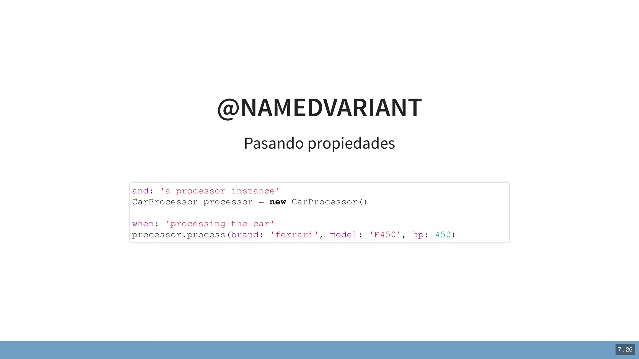 @NAMEDVARIANT
Pasando propiedades
and: 'a processor instance'
CarProcessor processor = new CarProcessor()
when: 'processing the car'
processor.process(brand: 'ferrari', model: 'F450', hp: 450)
7 . 26
 