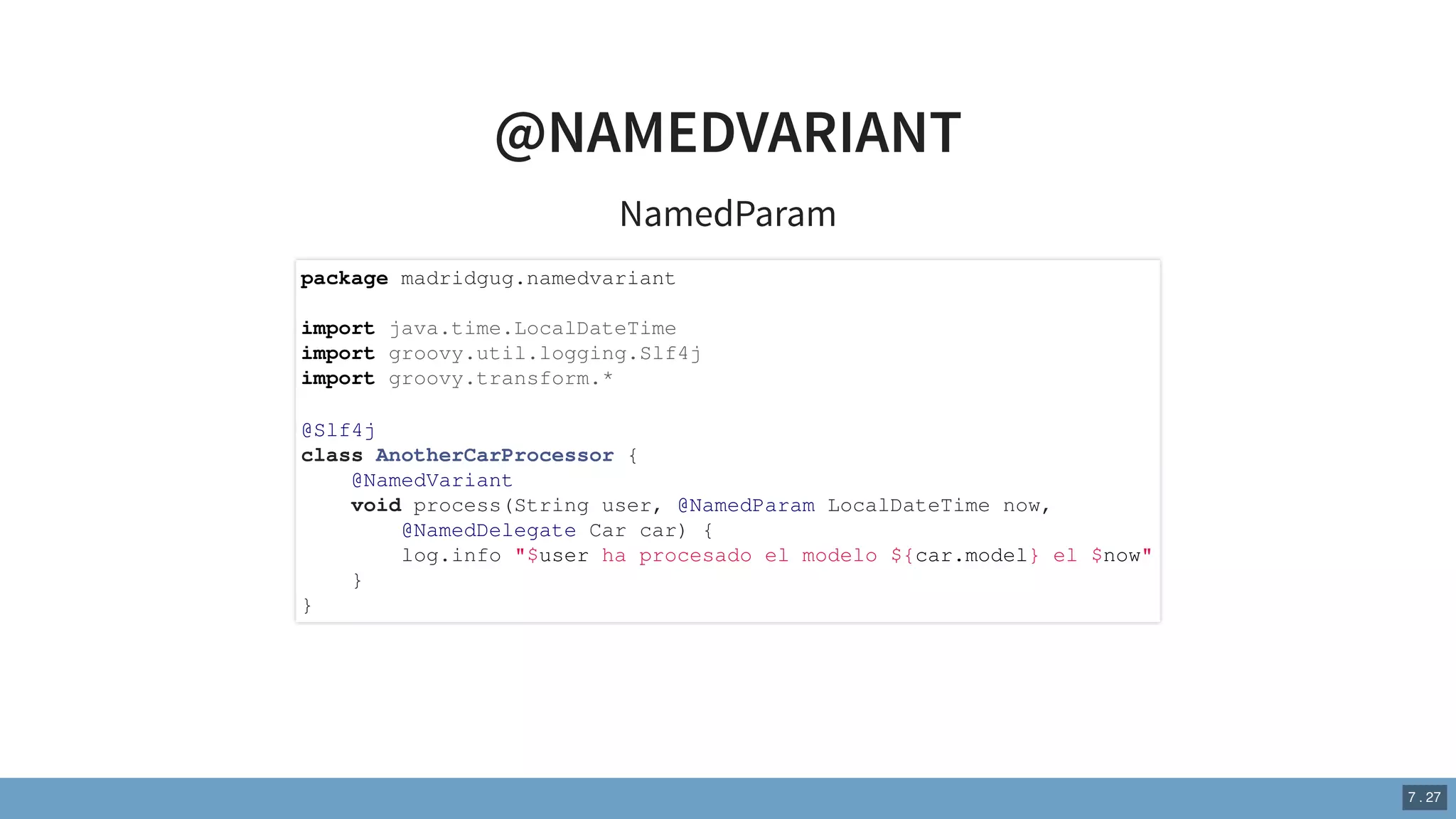 @NAMEDVARIANT
NamedParam
package madridgug.namedvariant
import java.time.LocalDateTime
import groovy.util.logging.Slf4j
import groovy.transform.*
@Slf4j
class AnotherCarProcessor {
@NamedVariant
void process(String user, @NamedParam LocalDateTime now,
@NamedDelegate Car car) {
log.info "$user ha procesado el modelo ${car.model} el $now"
}
}
7 . 27
 