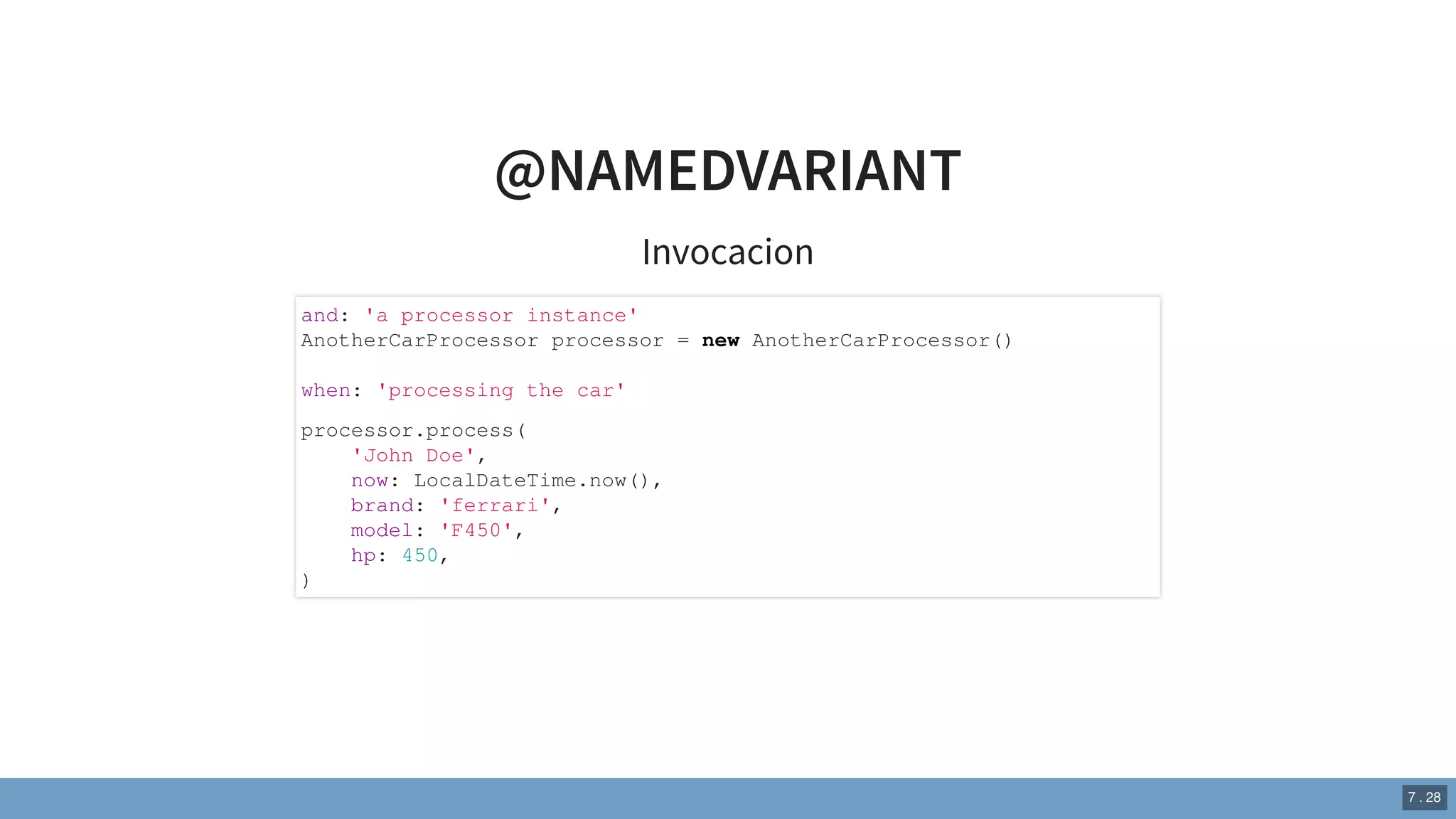 @NAMEDVARIANT
Invocacion
and: 'a processor instance'
AnotherCarProcessor processor = new AnotherCarProcessor()
when: 'processing the car'
processor.process(
'John Doe',
now: LocalDateTime.now(),
brand: 'ferrari',
model: 'F450',
hp: 450,
)
7 . 28
 