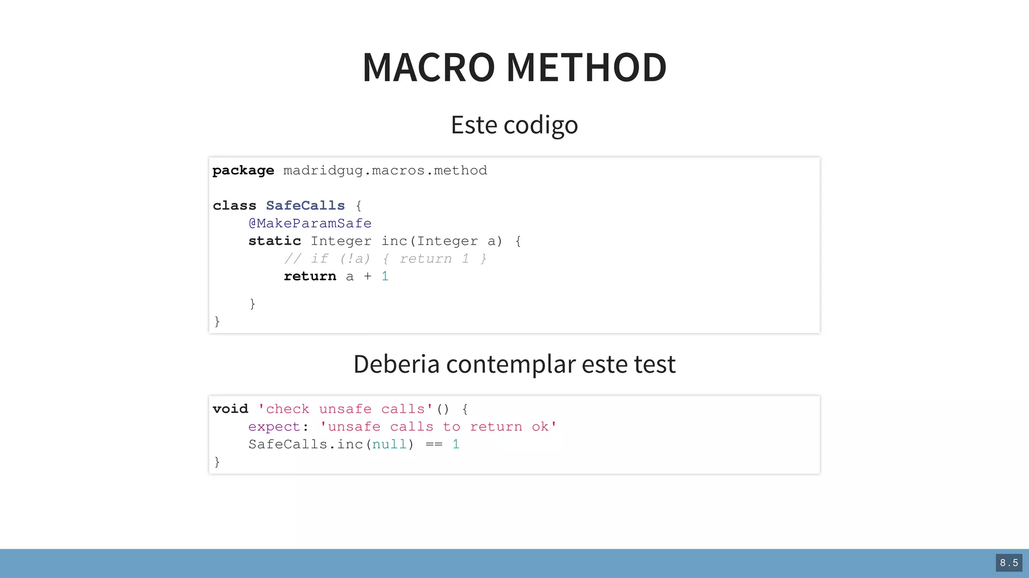 MACRO METHOD
Este codigo
Deberia contemplar este test
package madridgug.macros.method
class SafeCalls {
@MakeParamSafe
static Integer inc(Integer a) {
// if (!a) { return 1 }
return a + 1
}
}
void 'check unsafe calls'() {
expect: 'unsafe calls to return ok'
SafeCalls.inc(null) == 1
}
8 . 5
 