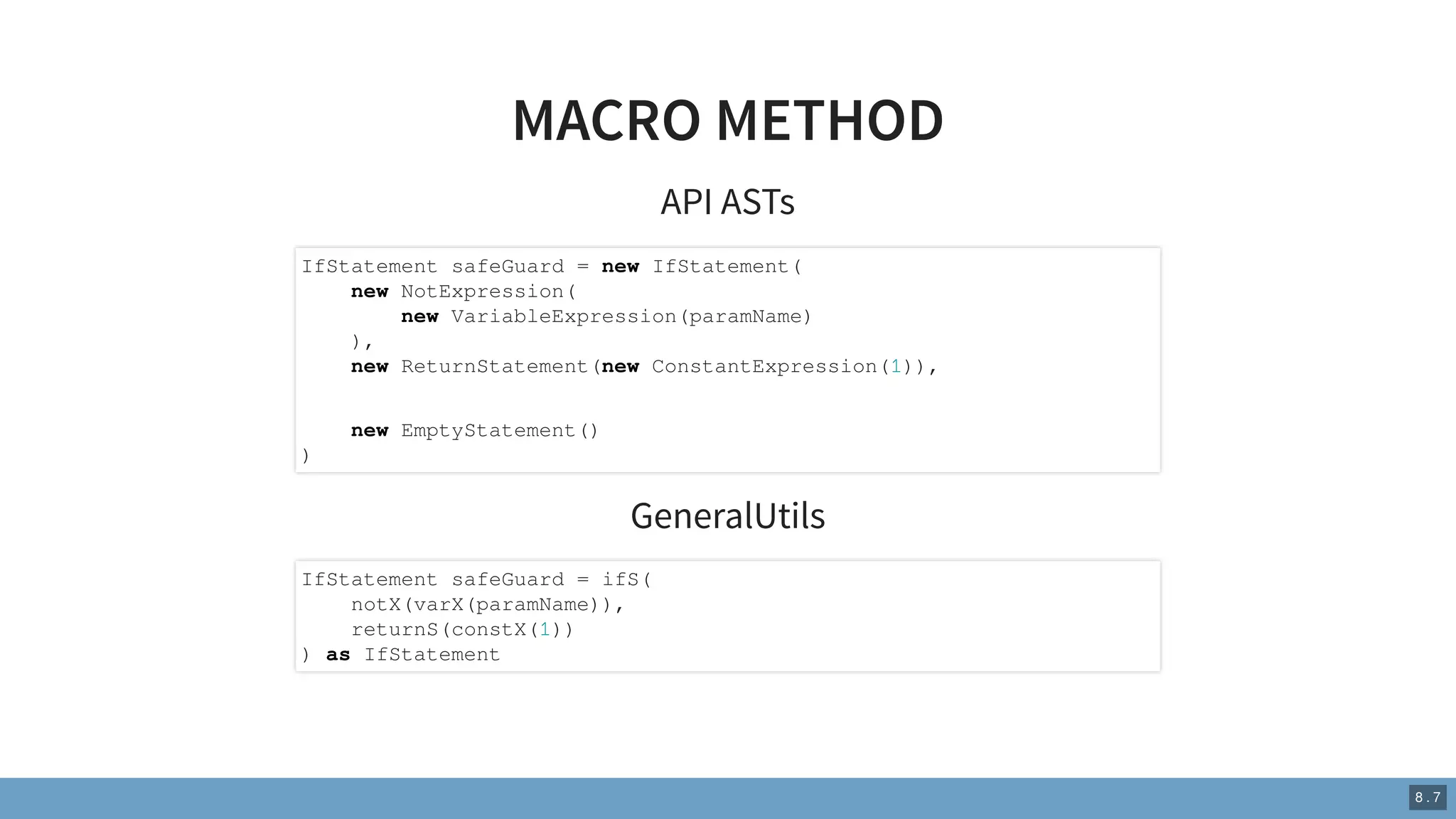 MACRO METHOD
API ASTs
GeneralUtils
IfStatement safeGuard = new IfStatement(
new NotExpression(
new VariableExpression(paramName)
),
new ReturnStatement(new ConstantExpression(1)),
new EmptyStatement()
)
IfStatement safeGuard = ifS(
notX(varX(paramName)),
returnS(constX(1))
) as IfStatement
8 . 7
 