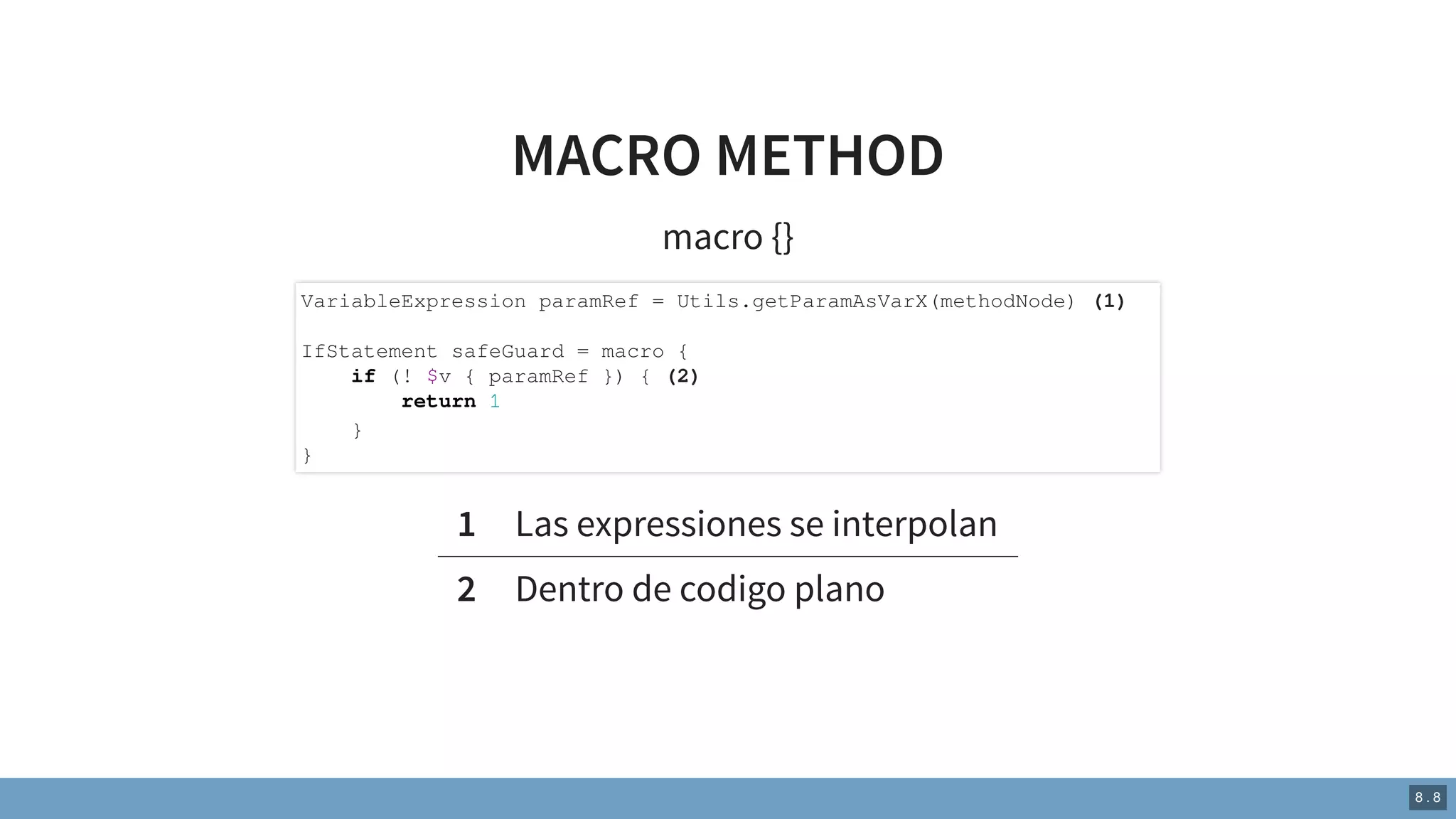 MACRO METHOD
macro {}
1 Las expressiones se interpolan
2 Dentro de codigo plano
VariableExpression paramRef = Utils.getParamAsVarX(methodNode) (1)
IfStatement safeGuard = macro {
if (! $v { paramRef }) { (2)
return 1
}
}
8 . 8
 