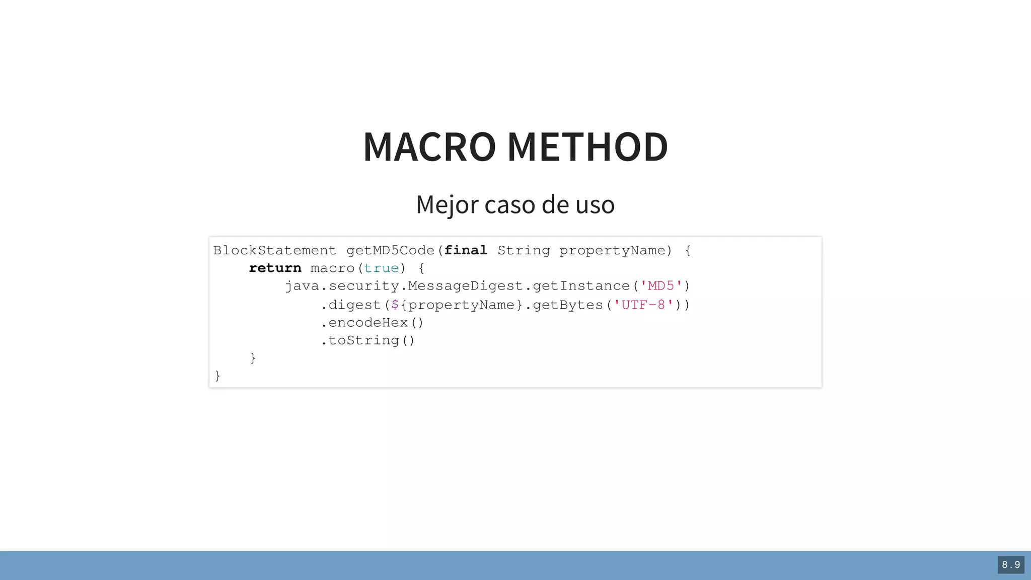 MACRO METHOD
Mejor caso de uso
BlockStatement getMD5Code(final String propertyName) {
return macro(true) {
java.security.MessageDigest.getInstance('MD5')
.digest(${propertyName}.getBytes('UTF-8'))
.encodeHex()
.toString()
}
}
8 . 9
 