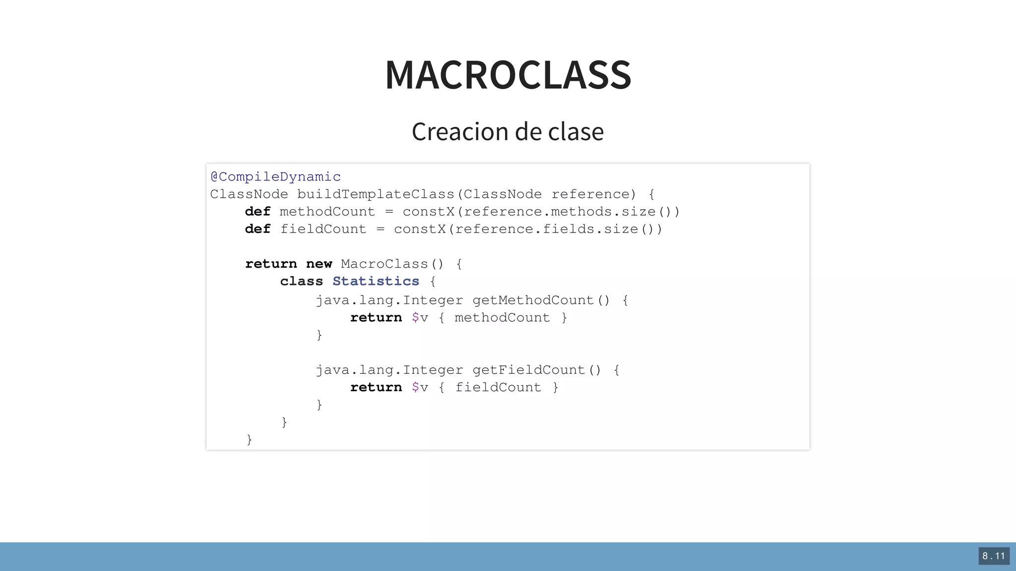 MACROCLASS
Creacion de clase
@CompileDynamic
ClassNode buildTemplateClass(ClassNode reference) {
def methodCount = constX(reference.methods.size())
def fieldCount = constX(reference.fields.size())
return new MacroClass() {
class Statistics {
java.lang.Integer getMethodCount() {
return $v { methodCount }
}
java.lang.Integer getFieldCount() {
return $v { fieldCount }
}
}
}
8 . 11
 