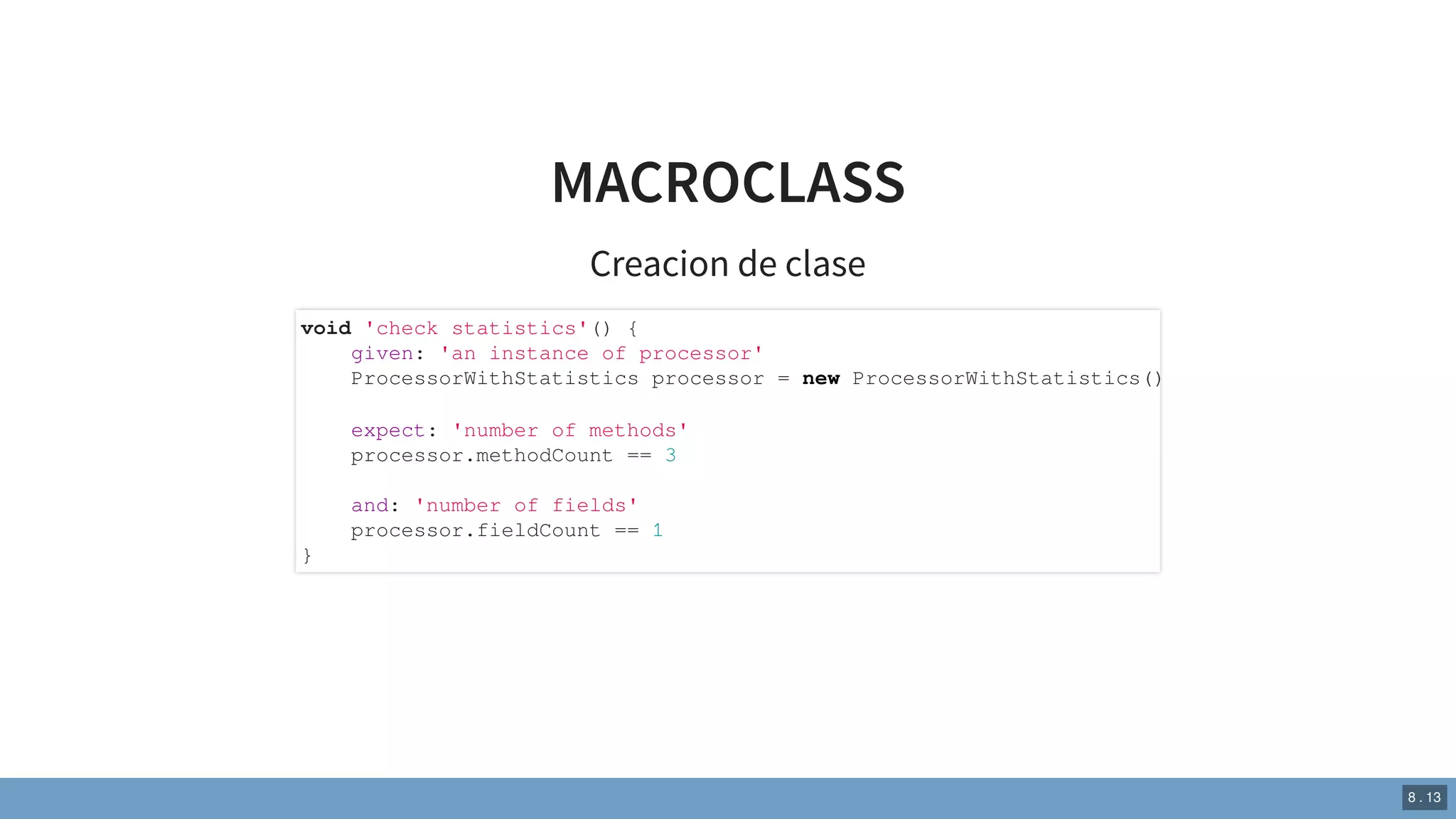 MACROCLASS
Creacion de clase
void 'check statistics'() {
given: 'an instance of processor'
ProcessorWithStatistics processor = new ProcessorWithStatistics()
expect: 'number of methods'
processor.methodCount == 3
and: 'number of fields'
processor.fieldCount == 1
}
8 . 13
 