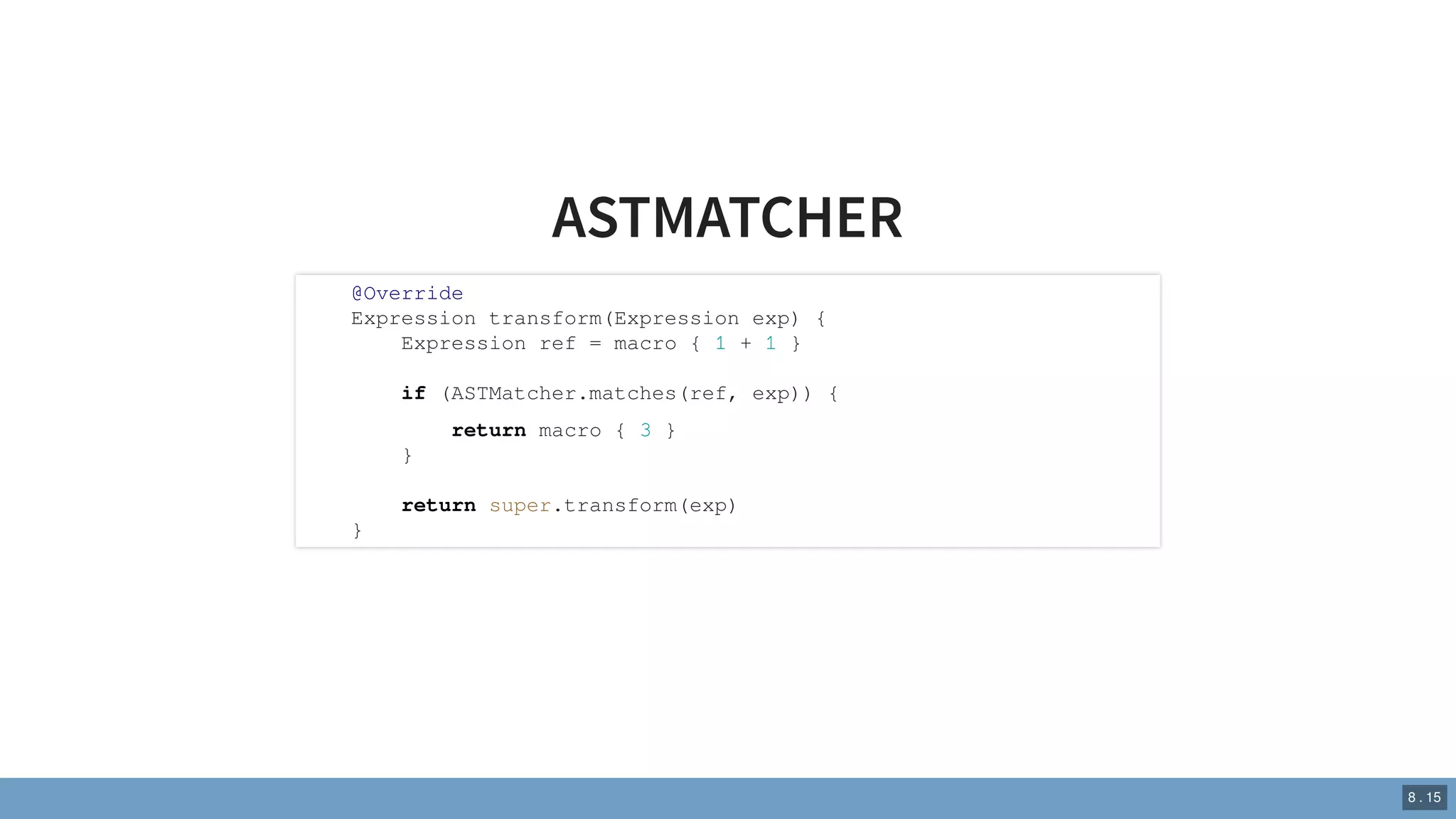 ASTMATCHER
@Override
Expression transform(Expression exp) {
Expression ref = macro { 1 + 1 }
if (ASTMatcher.matches(ref, exp)) {
return macro { 3 }
}
return super.transform(exp)
}
8 . 15
 