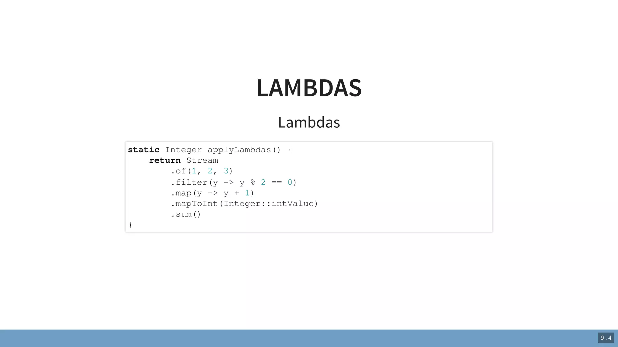 LAMBDAS
Lambdas
static Integer applyLambdas() {
return Stream
.of(1, 2, 3)
.filter(y -> y % 2 == 0)
.map(y -> y + 1)
.mapToInt(Integer::intValue)
.sum()
}
9 . 4
 