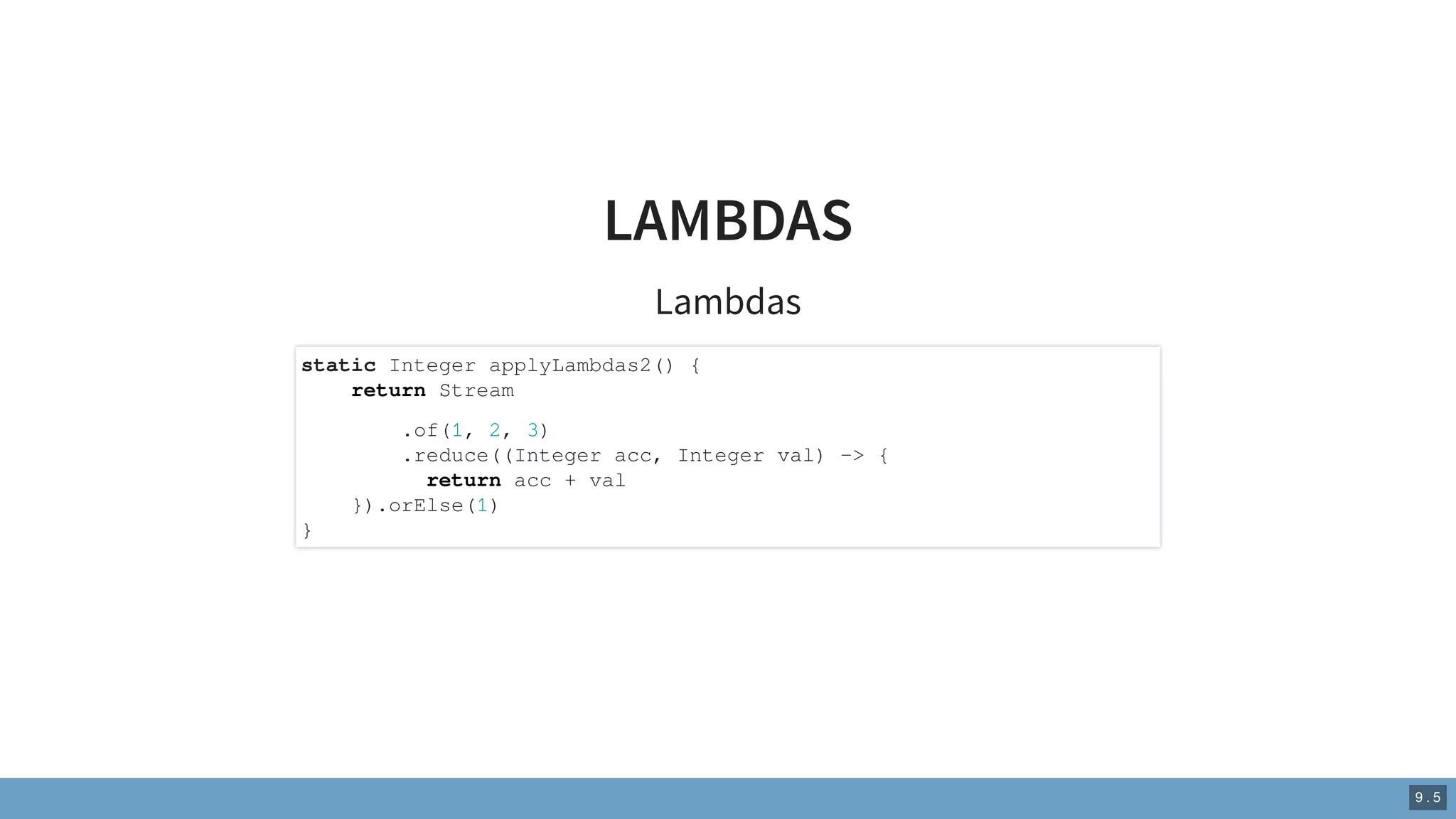 LAMBDAS
Lambdas
static Integer applyLambdas2() {
return Stream
.of(1, 2, 3)
.reduce((Integer acc, Integer val) -> {
return acc + val
}).orElse(1)
}
9 . 5
 