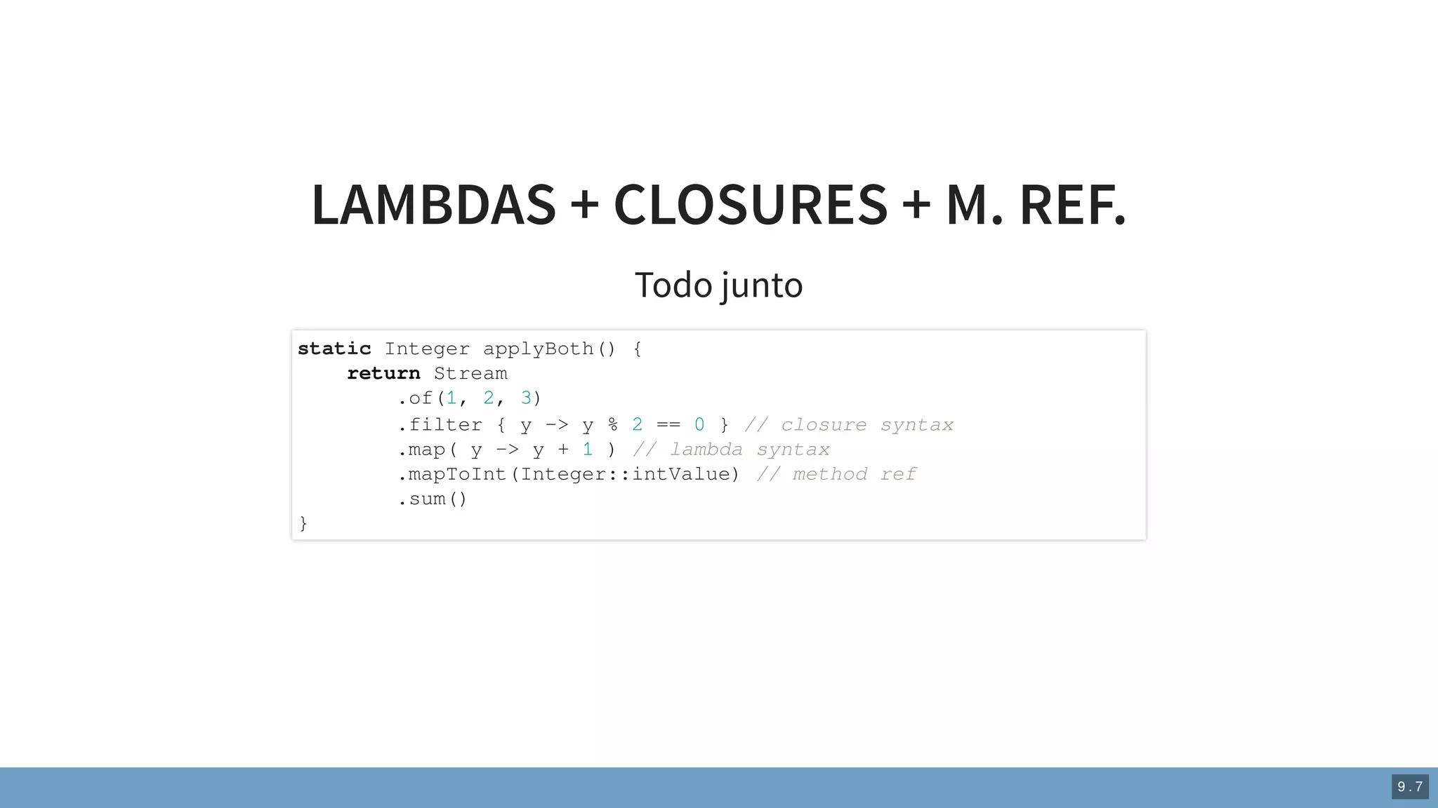 LAMBDAS + CLOSURES + M. REF.
Todo junto
static Integer applyBoth() {
return Stream
.of(1, 2, 3)
.filter { y -> y % 2 == 0 } // closure syntax
.map( y -> y + 1 ) // lambda syntax
.mapToInt(Integer::intValue) // method ref
.sum()
}
9 . 7
 