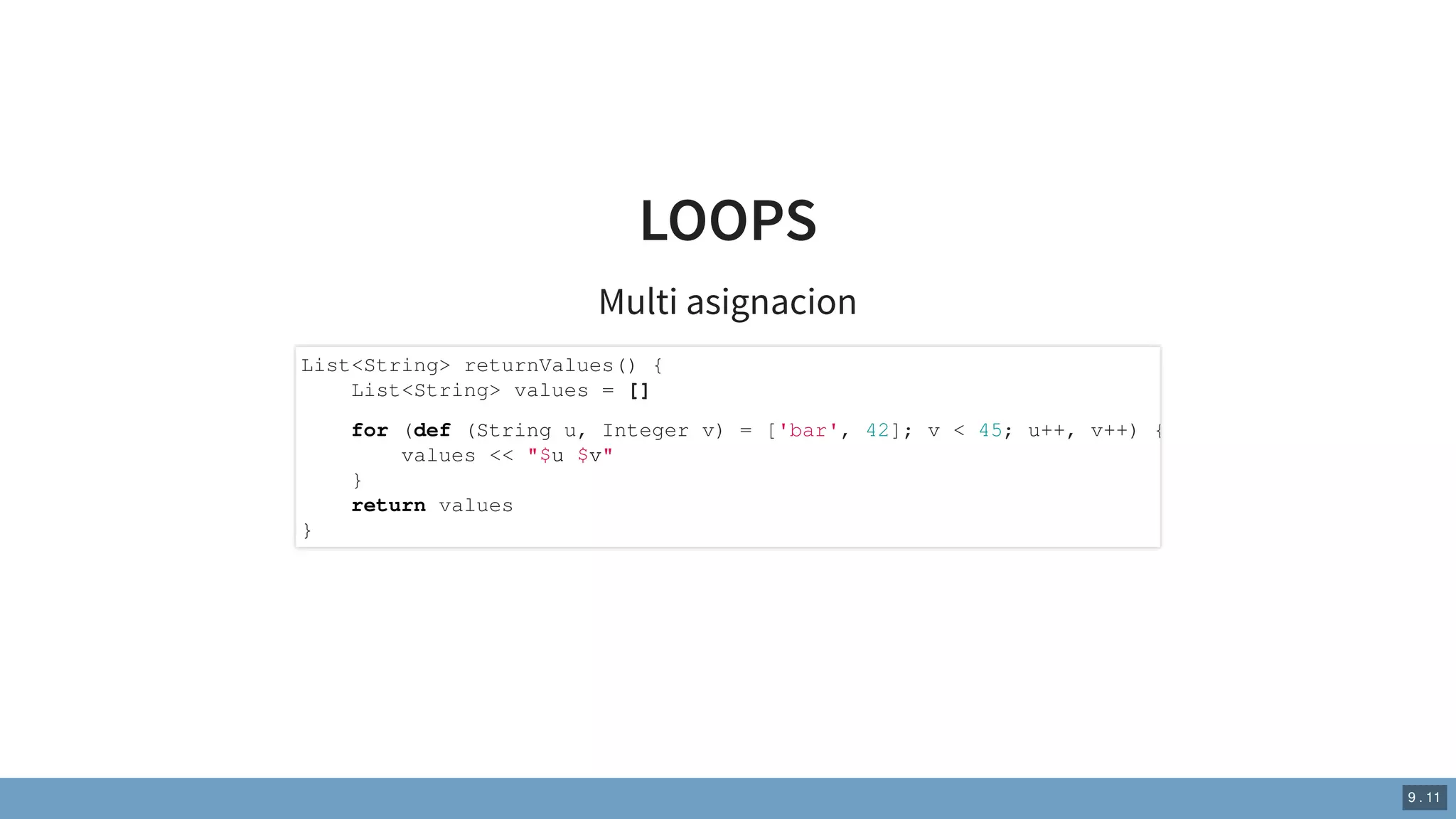 LOOPS
Multi asignacion
List<String> returnValues() {
List<String> values = []
for (def (String u, Integer v) = ['bar', 42]; v < 45; u++, v++) {
values << "$u $v"
}
return values
}
9 . 11
 