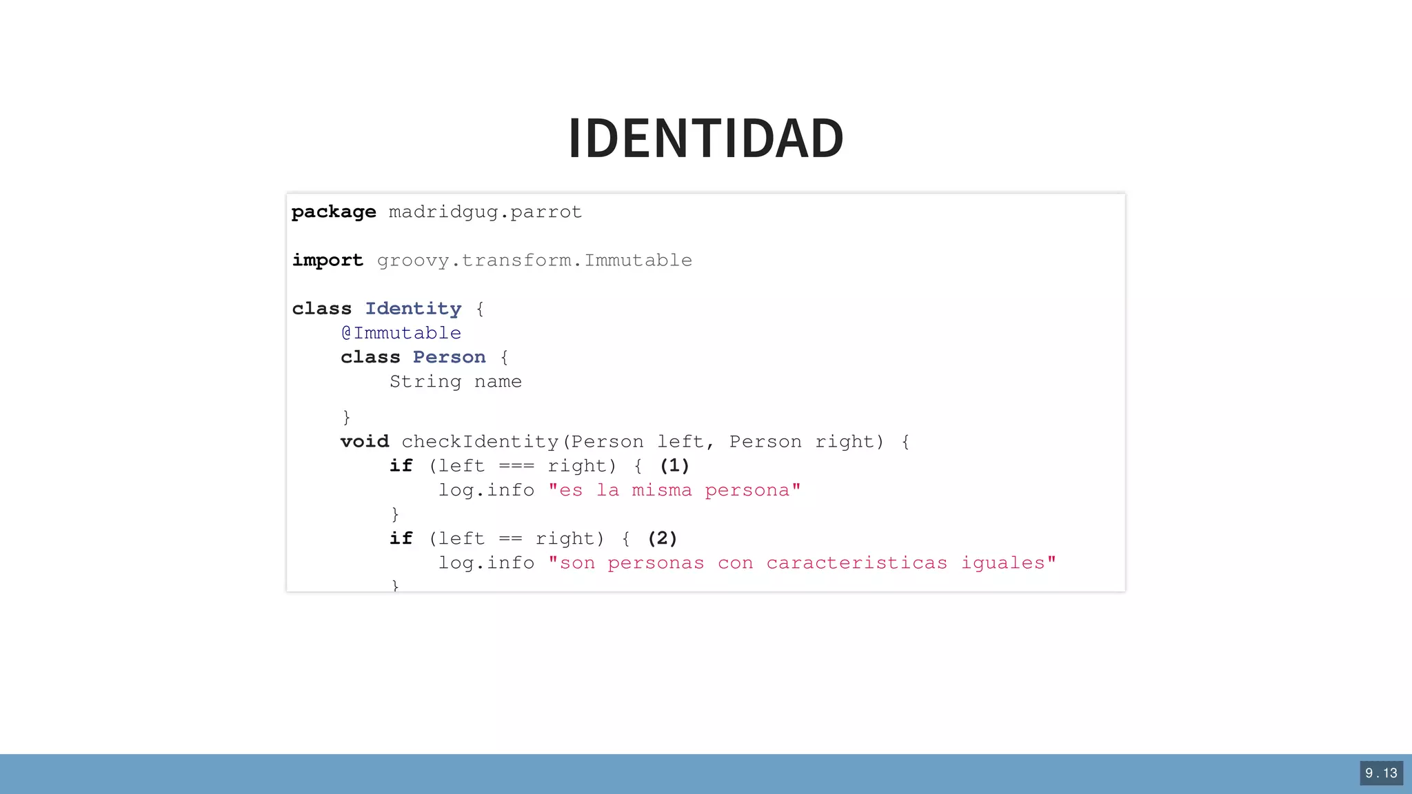 IDENTIDAD
package madridgug.parrot
import groovy.transform.Immutable
class Identity {
@Immutable
class Person {
String name
}
void checkIdentity(Person left, Person right) {
if (left === right) { (1)
log.info "es la misma persona"
}
if (left == right) { (2)
log.info "son personas con caracteristicas iguales"
}
9 . 13
 