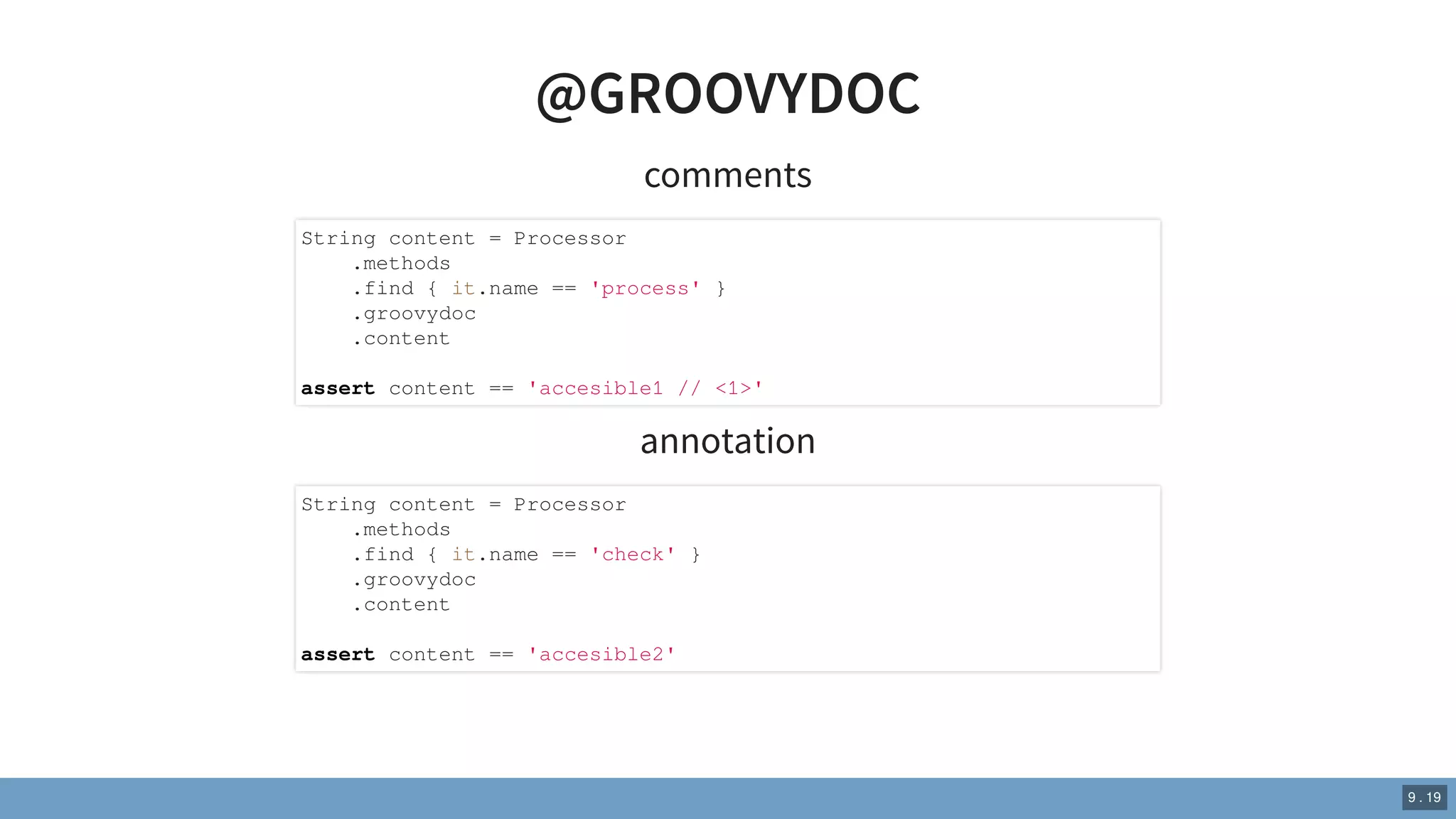 @GROOVYDOC
comments
annotation
String content = Processor
.methods
.find { it.name == 'process' }
.groovydoc
.content
assert content == 'accesible1 // <1>'
String content = Processor
.methods
.find { it.name == 'check' }
.groovydoc
.content
assert content == 'accesible2'
9 . 19
 
