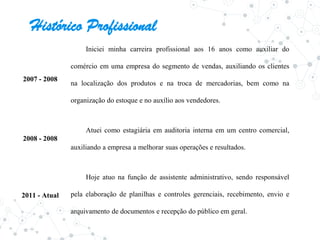 Histórico Profissional
2007 - 2008
Iniciei minha carreira profissional aos 16 anos como auxiliar do
comércio em uma empresa do segmento de vendas, auxiliando os clientes
na localização dos produtos e na troca de mercadorias, bem como na
organização do estoque e no auxílio aos vendedores.
Atuei como estagiária em auditoria interna em um centro comercial,
auxiliando a empresa a melhorar suas operações e resultados.
Hoje atuo na função de assistente administrativo, sendo responsável
pela elaboração de planilhas e controles gerenciais, recebimento, envio e
arquivamento de documentos e recepção do público em geral.
2008 - 2008
2011 - Atual
 
