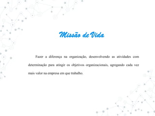 Missão de Vida
Fazer a diferença na organização, desenvolvendo as atividades com
determinação para atingir os objetivos organizacionais, agregando cada vez
mais valor na empresa em que trabalho.
 