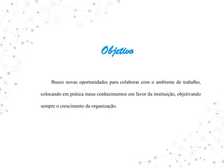 Objetivo
Busco novas oportunidades para colaborar com o ambiente de trabalho,
colocando em prática meus conhecimentos em favor da instituição, objetivando
sempre o crescimento da organização.
 