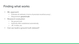 Finding what works
• ML approach
• Evaluate all methods in terms of precision-recall/accuracy/…
• Requirement: ground truth
• Research evaluation
• No ground truth
• Authority often established axiomatically
• JIF, h-index, etc.
• Can we build a ground truth dataset?
 