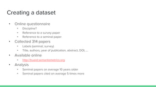 Creating a dataset
• Online questionnaire
• Discipline?
• Reference to a survey paper
• Reference to a seminal paper
• Collected 314 papers
• Labels (seminal, survey)
• Title, authors, year of publication, abstract, DOI, ...
• Available online
• http://trueid.semantometrics.org
• Analysis
• Seminal papers on average 10 years older
• Seminal papers cited on average 5 times more
 