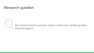 Research question
Q:Are current research evaluation metrics sufficient for identifying highly
influential papers?
 