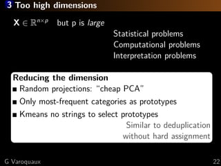 3 Too high dimensions
X ∈ Rn×p
but p is large
Statistical problems
Computational problems
Interpretation problems
Reducing the dimension
Random projections: “cheap PCA”
Only most-frequent categories as prototypes
Kmeans no strings to select prototypes
Similar to deduplication
without hard assignment
G Varoquaux 22
 