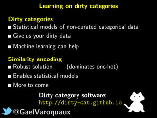 @GaelVaroquaux
Learning on dirty categories
Dirty categories
Statistical models of non-curated categorical data
Give us your dirty data
Machine learning can help
Similarity encoding
Robust solution (dominates one-hot)
Enables statistical models
More to come
Dirty category software:
http://dirty-cat.github.io
 