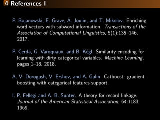 4 References I
P. Bojanowski, E. Grave, A. Joulin, and T. Mikolov. Enriching
word vectors with subword information. Transactions of the
Association of Computational Linguistics, 5(1):135–146,
2017.
P. Cerda, G. Varoquaux, and B. K´egl. Similarity encoding for
learning with dirty categorical variables. Machine Learning,
pages 1–18, 2018.
A. V. Dorogush, V. Ershov, and A. Gulin. Catboost: gradient
boosting with categorical features support.
I. P. Fellegi and A. B. Sunter. A theory for record linkage.
Journal of the American Statistical Association, 64:1183,
1969.
 