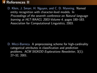 4 References II
D. Klein, J. Smarr, H. Nguyen, and C. D. Manning. Named
entity recognition with character-level models. In
Proceedings of the seventh conference on Natural language
learning at HLT-NAACL 2003-Volume 4, pages 180–183.
Association for Computational Linguistics, 2003.
D. Micci-Barreca. A preprocessing scheme for high-cardinality
categorical attributes in classiﬁcation and prediction
problems. ACM SIGKDD Explorations Newsletter, 3(1):
27–32, 2001.
 