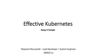 Effective Kubernetes
Keep it Simple
Wojciech Barczyński - Lead Developer | System Engineer
SMACC.io
 