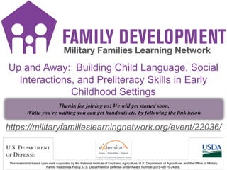 FD Title Slide
1
https://militaryfamilieslearningnetwork.org/event/22036/
Up and Away: Building Child Language, Social
Interactions, and Preliteracy Skills in Early
Childhood Settings
Thanks for joining us! We will get started soon.
While you’re waiting you can get handouts etc. by following the link below
 