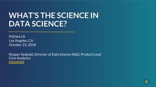 WHAT’S THE SCIENCE IN
DATA SCIENCE?
Skipper Seabold, Director of Data Science R&D, Product Lead
Civis Analytics
@jseabold
PyData LA
Los Angeles, CA
October 23, 2018
 