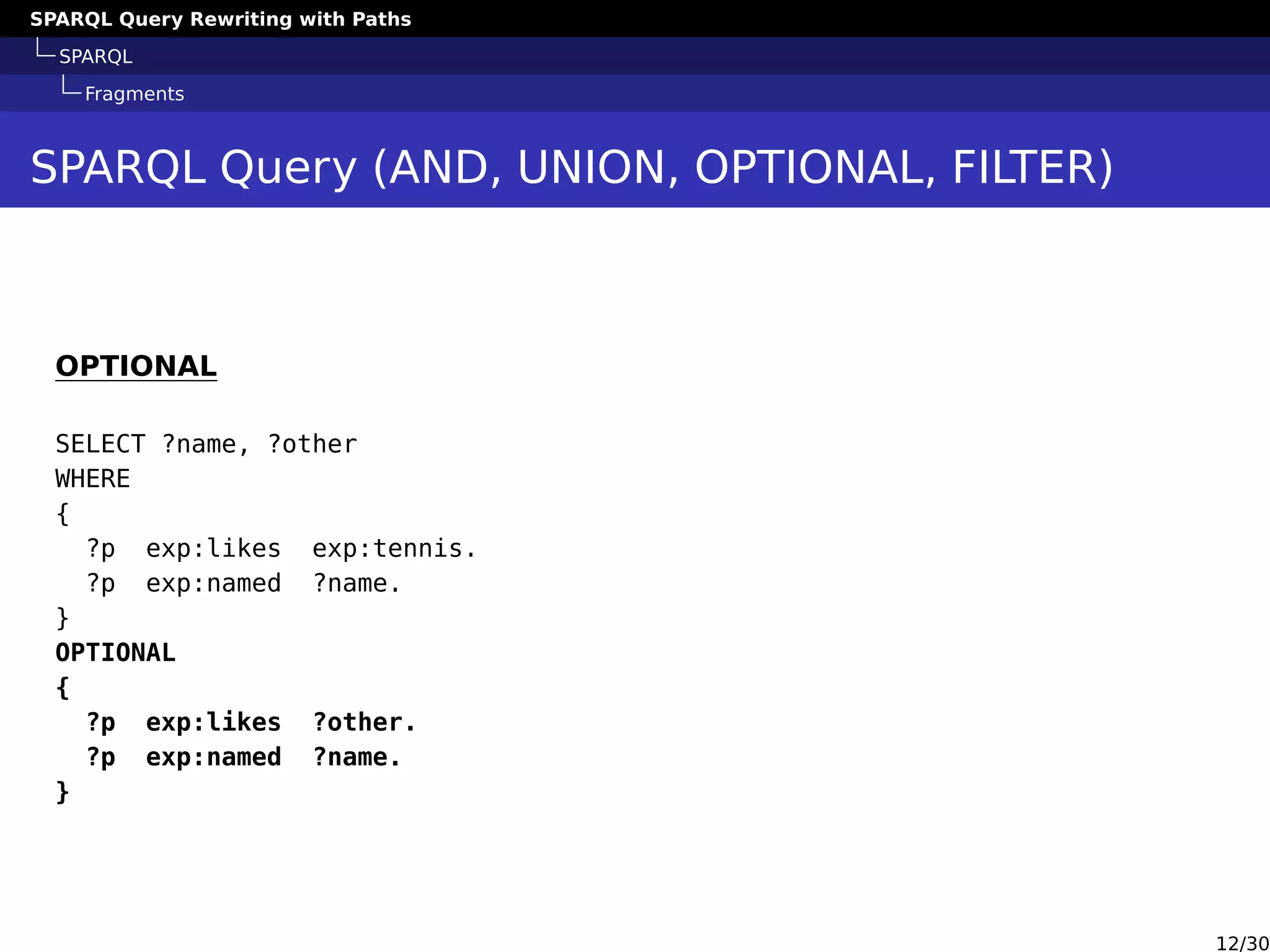 SPARQL Query Rewriting with Paths
SPARQL
Fragments
SPARQL Query (AND, UNION, OPTIONAL, FILTER)
OPTIONAL
SELECT ?name, ?other
WHERE
{
?p exp:likes exp:tennis.
?p exp:named ?name.
}
OPTIONAL
{
?p exp:likes ?other.
?p exp:named ?name.
}
12/30
 