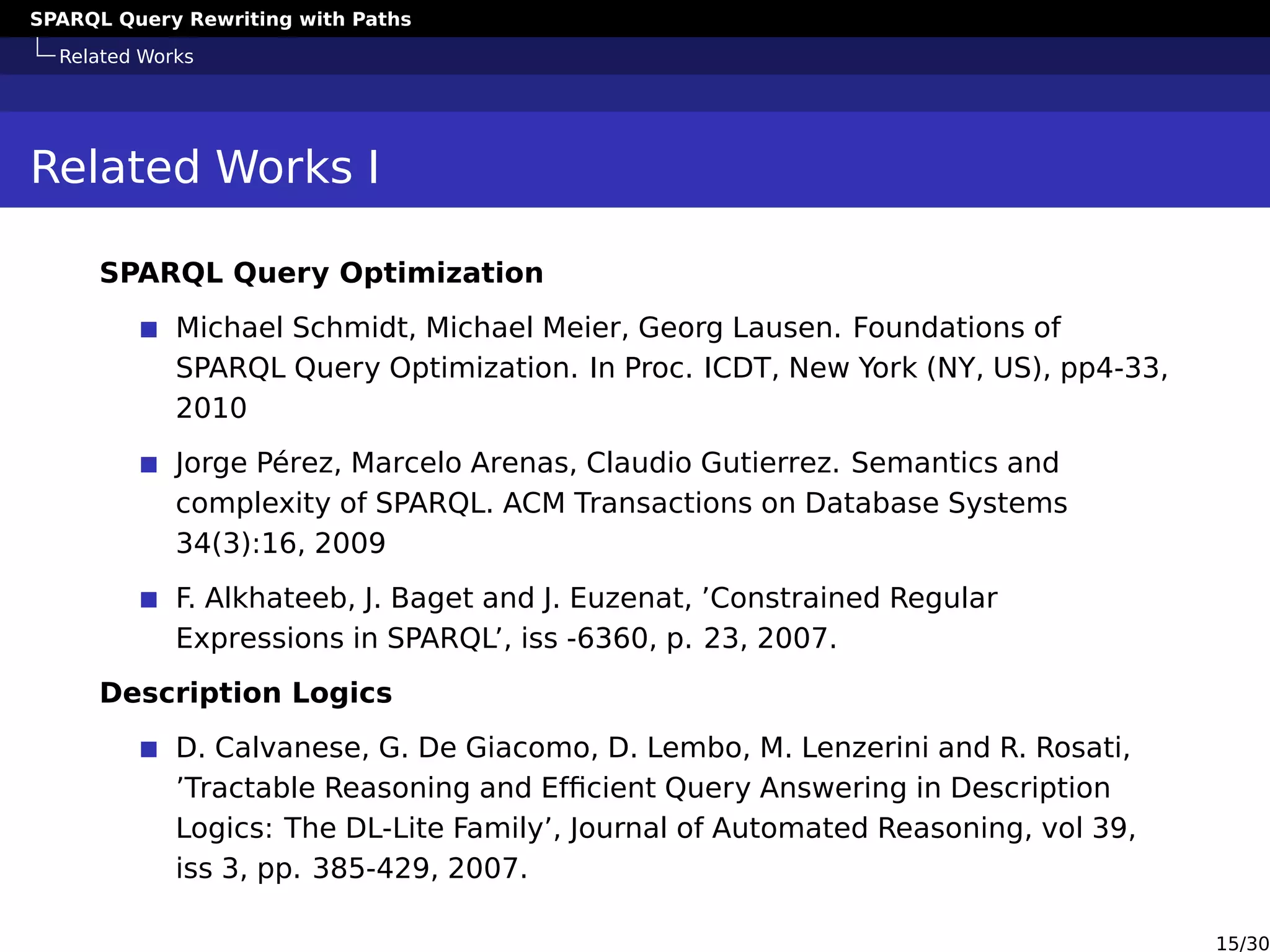 SPARQL Query Rewriting with Paths
Related Works
Related Works I
SPARQL Query Optimization
Michael Schmidt, Michael Meier, Georg Lausen. Foundations of
SPARQL Query Optimization. In Proc. ICDT, New York (NY, US), pp4-33,
2010
Jorge Pérez, Marcelo Arenas, Claudio Gutierrez. Semantics and
complexity of SPARQL. ACM Transactions on Database Systems
34(3):16, 2009
F. Alkhateeb, J. Baget and J. Euzenat, ’Constrained Regular
Expressions in SPARQL’, iss -6360, p. 23, 2007.
Description Logics
D. Calvanese, G. De Giacomo, D. Lembo, M. Lenzerini and R. Rosati,
’Tractable Reasoning and Efﬁcient Query Answering in Description
Logics: The DL-Lite Family’, Journal of Automated Reasoning, vol 39,
iss 3, pp. 385-429, 2007.
15/30
 