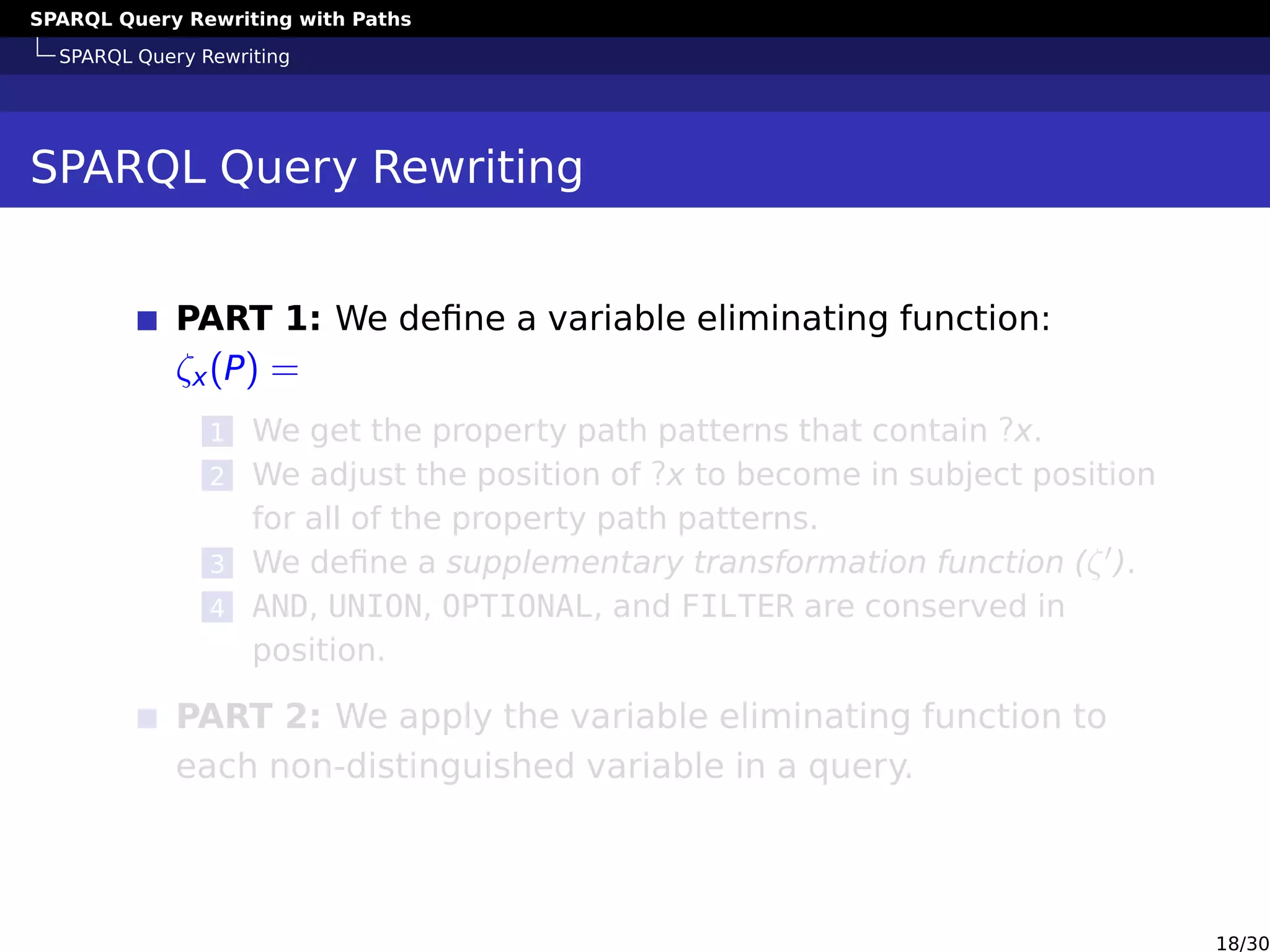 SPARQL Query Rewriting with Paths
SPARQL Query Rewriting
SPARQL Query Rewriting
PART 1: We deﬁne a variable eliminating function:
ζx(P) =
1 We get the property path patterns that contain ?x.
2 We adjust the position of ?x to become in subject position
for all of the property path patterns.
3 We deﬁne a supplementary transformation function (ζ ).
4 AND, UNION, OPTIONAL, and FILTER are conserved in
position.
PART 2: We apply the variable eliminating function to
each non-distinguished variable in a query.
18/30
 