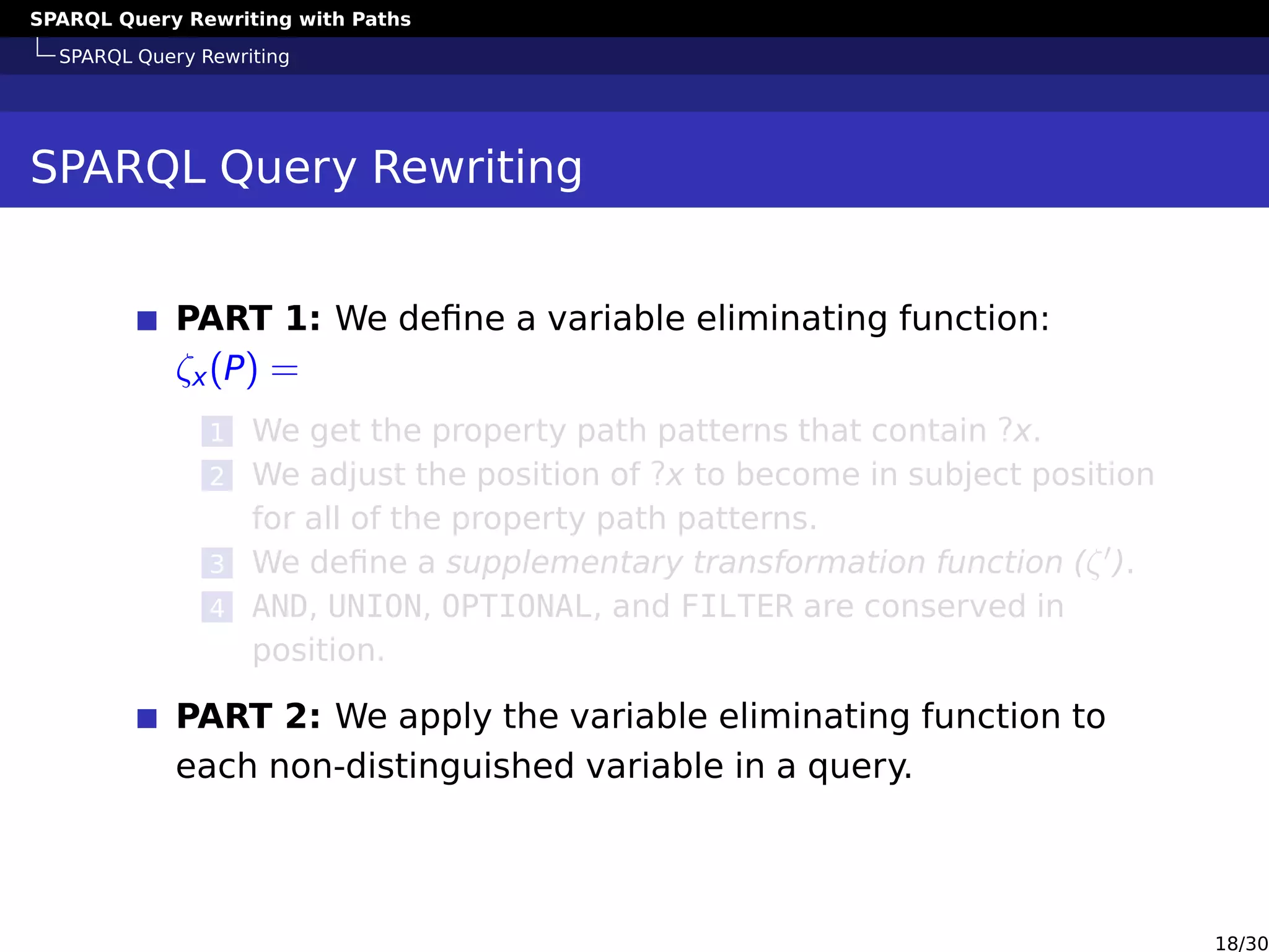 SPARQL Query Rewriting with Paths
SPARQL Query Rewriting
SPARQL Query Rewriting
PART 1: We deﬁne a variable eliminating function:
ζx(P) =
1 We get the property path patterns that contain ?x.
2 We adjust the position of ?x to become in subject position
for all of the property path patterns.
3 We deﬁne a supplementary transformation function (ζ ).
4 AND, UNION, OPTIONAL, and FILTER are conserved in
position.
PART 2: We apply the variable eliminating function to
each non-distinguished variable in a query.
18/30
 