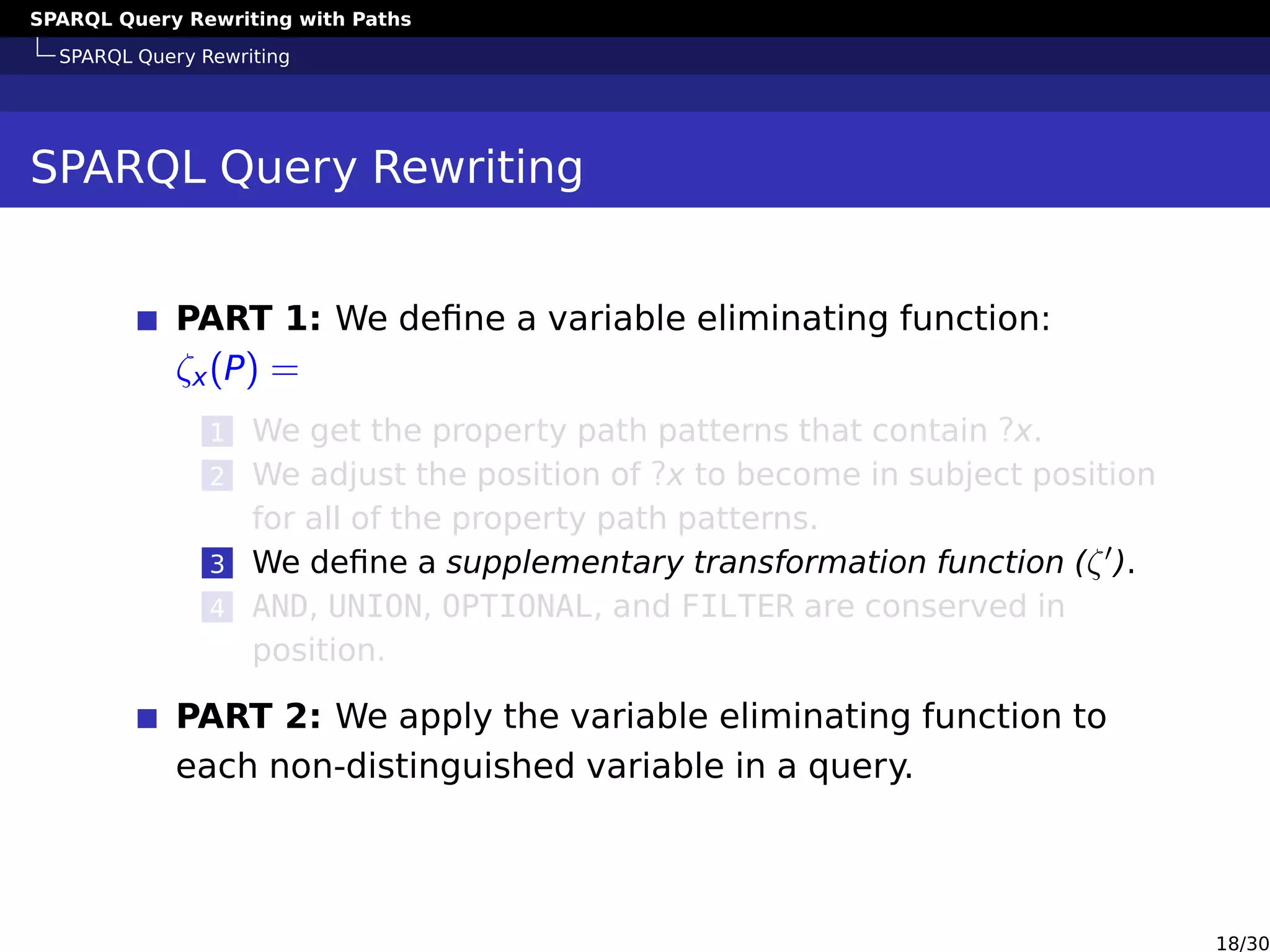 SPARQL Query Rewriting with Paths
SPARQL Query Rewriting
SPARQL Query Rewriting
PART 1: We deﬁne a variable eliminating function:
ζx(P) =
1 We get the property path patterns that contain ?x.
2 We adjust the position of ?x to become in subject position
for all of the property path patterns.
3 We deﬁne a supplementary transformation function (ζ ).
4 AND, UNION, OPTIONAL, and FILTER are conserved in
position.
PART 2: We apply the variable eliminating function to
each non-distinguished variable in a query.
18/30
 