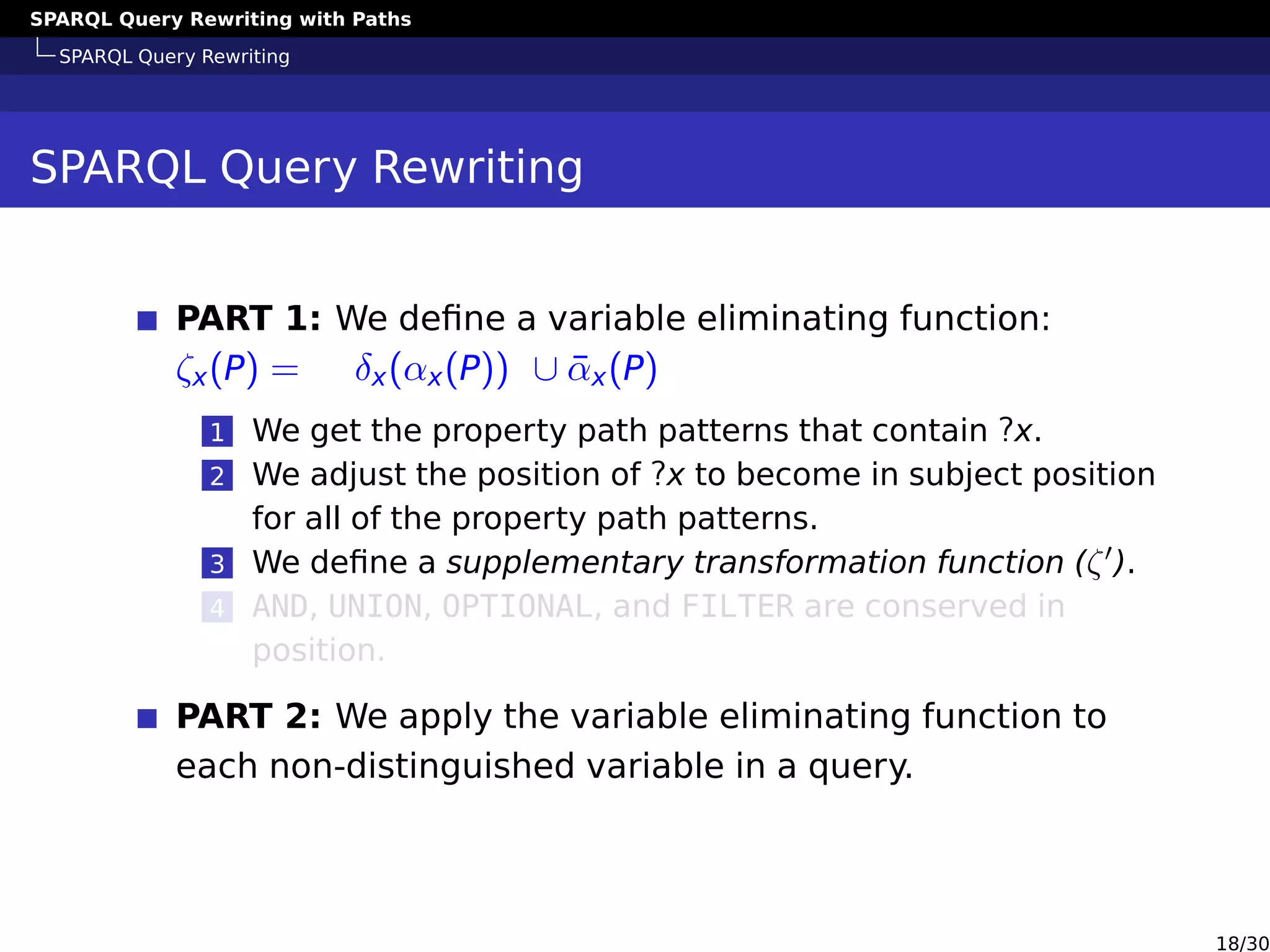 SPARQL Query Rewriting with Paths
SPARQL Query Rewriting
SPARQL Query Rewriting
PART 1: We deﬁne a variable eliminating function:
ζx(P) = δx(αx(P)) ∪ ¯αx(P)
1 We get the property path patterns that contain ?x.
2 We adjust the position of ?x to become in subject position
for all of the property path patterns.
3 We deﬁne a supplementary transformation function (ζ ).
4 AND, UNION, OPTIONAL, and FILTER are conserved in
position.
PART 2: We apply the variable eliminating function to
each non-distinguished variable in a query.
18/30
 