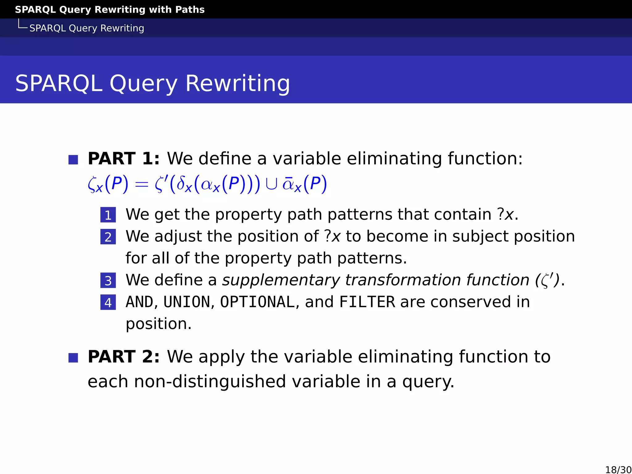 SPARQL Query Rewriting with Paths
SPARQL Query Rewriting
SPARQL Query Rewriting
PART 1: We deﬁne a variable eliminating function:
ζx(P) = ζ (δx(αx(P))) ∪ ¯αx(P)
1 We get the property path patterns that contain ?x.
2 We adjust the position of ?x to become in subject position
for all of the property path patterns.
3 We deﬁne a supplementary transformation function (ζ ).
4 AND, UNION, OPTIONAL, and FILTER are conserved in
position.
PART 2: We apply the variable eliminating function to
each non-distinguished variable in a query.
18/30
 