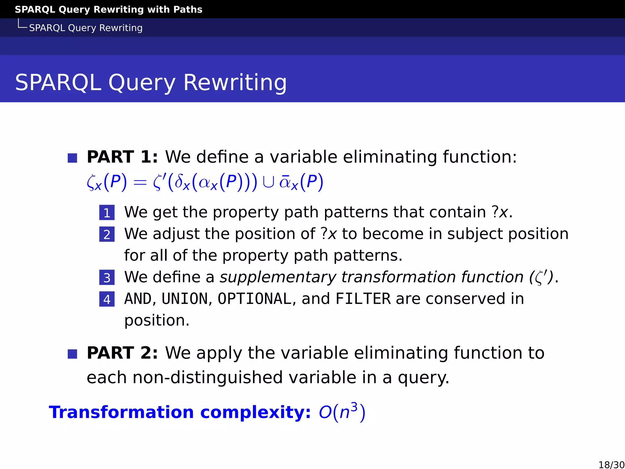 SPARQL Query Rewriting with Paths
SPARQL Query Rewriting
SPARQL Query Rewriting
PART 1: We deﬁne a variable eliminating function:
ζx(P) = ζ (δx(αx(P))) ∪ ¯αx(P)
1 We get the property path patterns that contain ?x.
2 We adjust the position of ?x to become in subject position
for all of the property path patterns.
3 We deﬁne a supplementary transformation function (ζ ).
4 AND, UNION, OPTIONAL, and FILTER are conserved in
position.
PART 2: We apply the variable eliminating function to
each non-distinguished variable in a query.
Transformation complexity: O(n3
)
18/30
 
