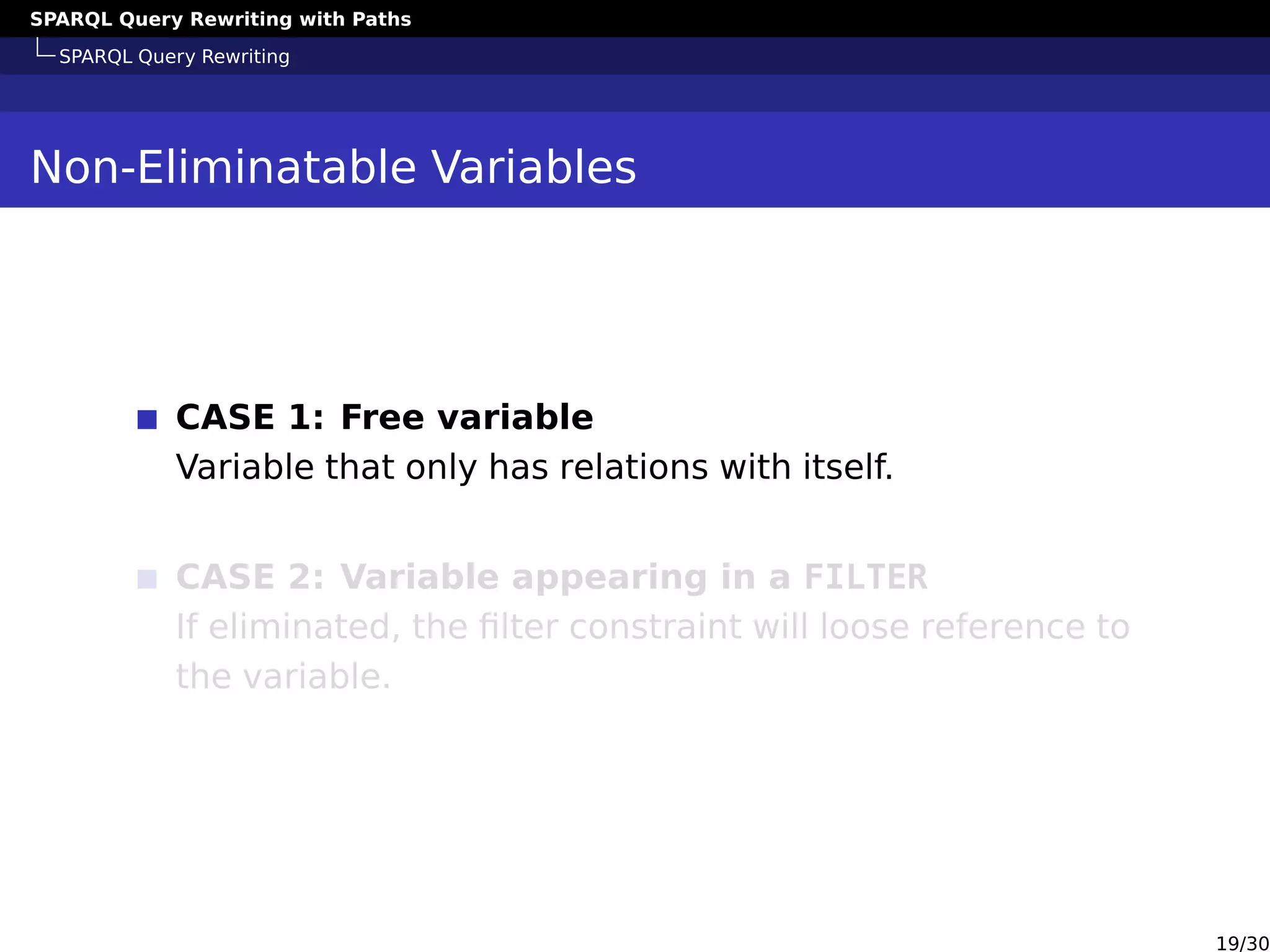 SPARQL Query Rewriting with Paths
SPARQL Query Rewriting
Non-Eliminatable Variables
CASE 1: Free variable
Variable that only has relations with itself.
CASE 2: Variable appearing in a FILTER
If eliminated, the ﬁlter constraint will loose reference to
the variable.
19/30
 